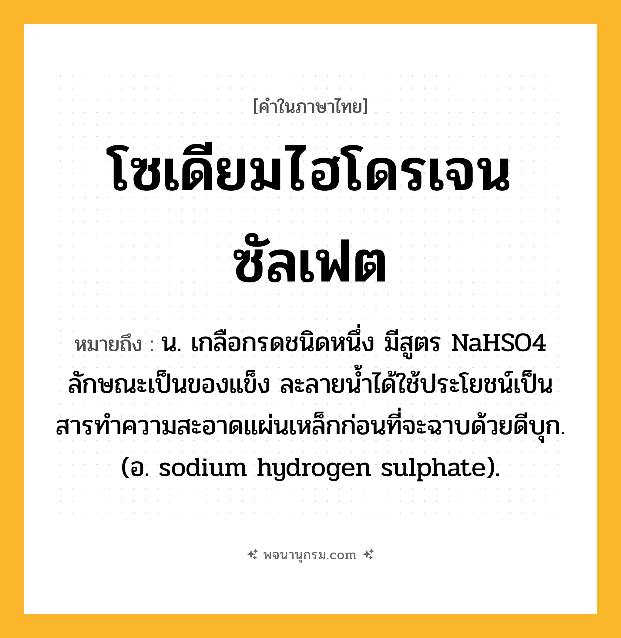 โซเดียมไฮโดรเจนซัลเฟต ความหมาย หมายถึงอะไร?, คำในภาษาไทย โซเดียมไฮโดรเจนซัลเฟต หมายถึง น. เกลือกรดชนิดหนึ่ง มีสูตร NaHSO4 ลักษณะเป็นของแข็ง ละลายนํ้าได้ใช้ประโยชน์เป็นสารทําความสะอาดแผ่นเหล็กก่อนที่จะฉาบด้วยดีบุก. (อ. sodium hydrogen sulphate).