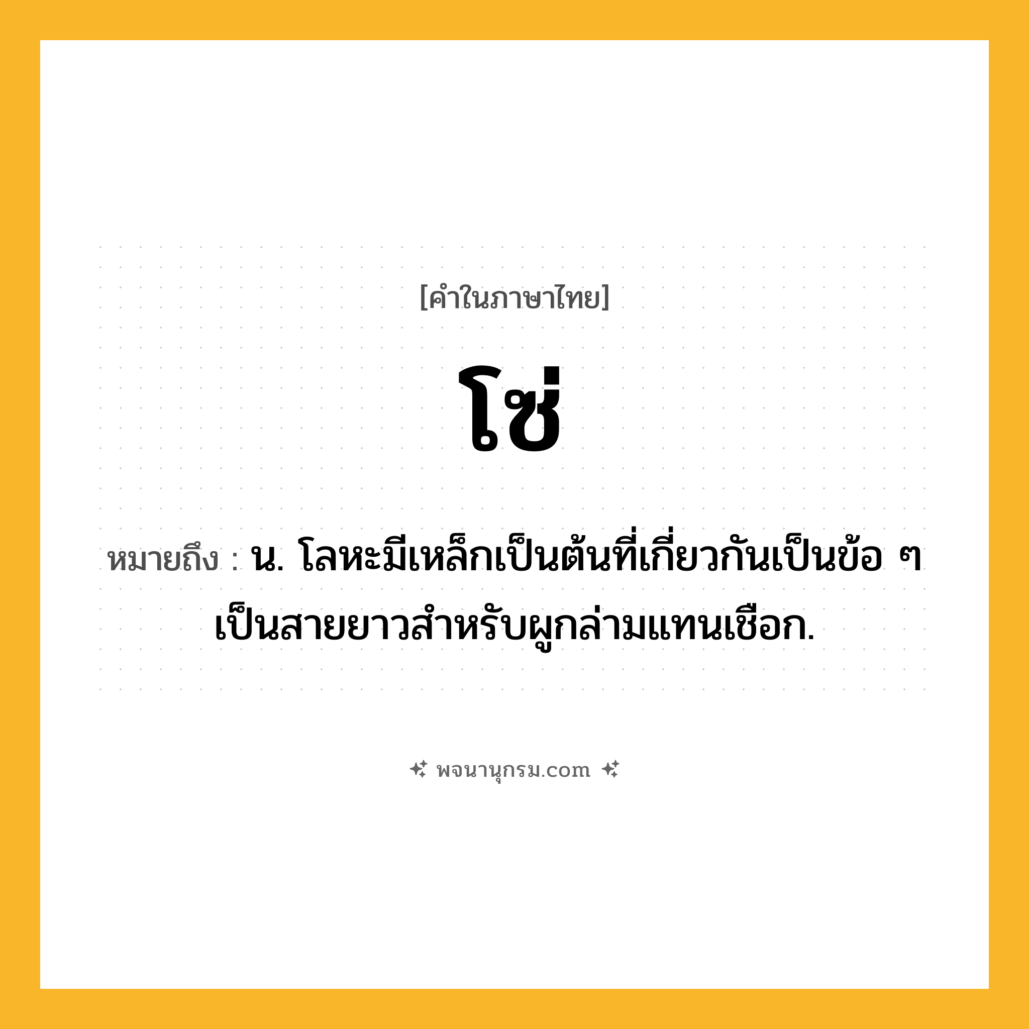 โซ่ ความหมาย หมายถึงอะไร?, คำในภาษาไทย โซ่ หมายถึง น. โลหะมีเหล็กเป็นต้นที่เกี่ยวกันเป็นข้อ ๆ เป็นสายยาวสําหรับผูกล่ามแทนเชือก.
