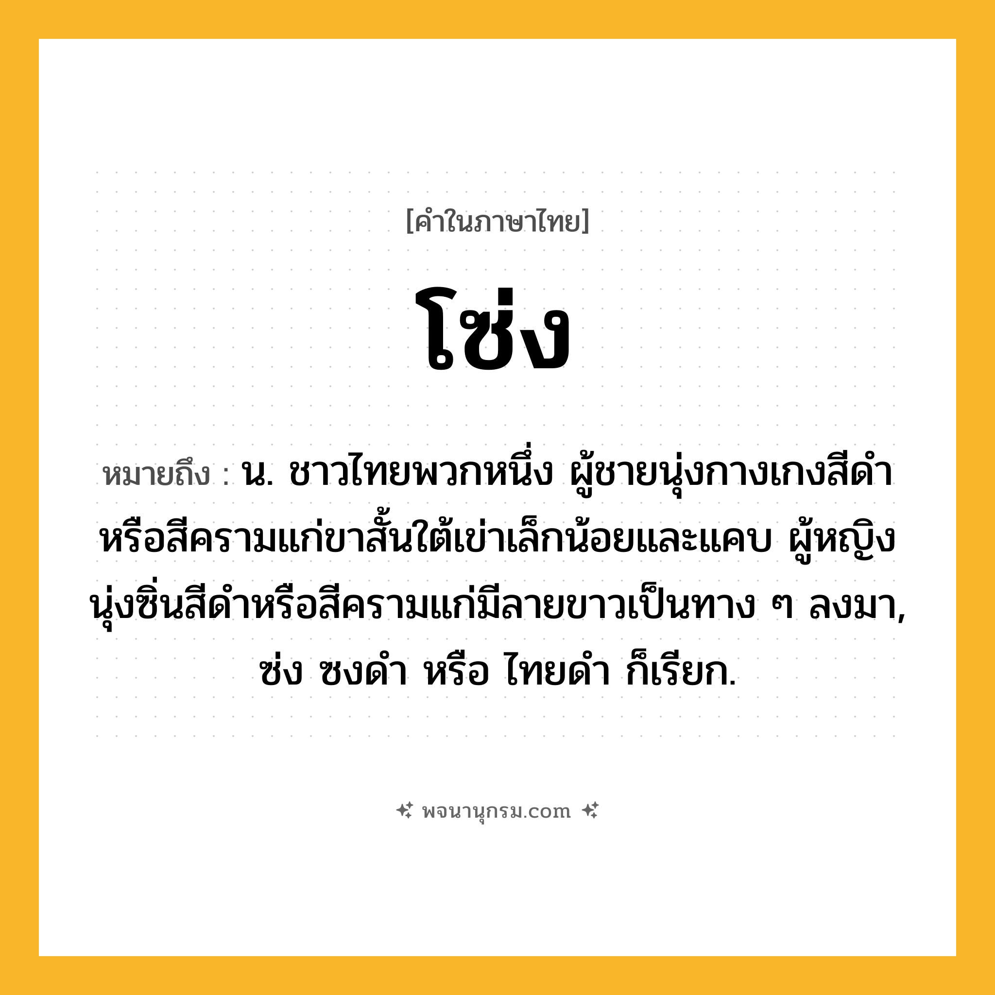 โซ่ง ความหมาย หมายถึงอะไร?, คำในภาษาไทย โซ่ง หมายถึง น. ชาวไทยพวกหนึ่ง ผู้ชายนุ่งกางเกงสีดําหรือสีครามแก่ขาสั้นใต้เข่าเล็กน้อยและแคบ ผู้หญิงนุ่งซิ่นสีดําหรือสีครามแก่มีลายขาวเป็นทาง ๆ ลงมา, ซ่ง ซงดํา หรือ ไทยดํา ก็เรียก.