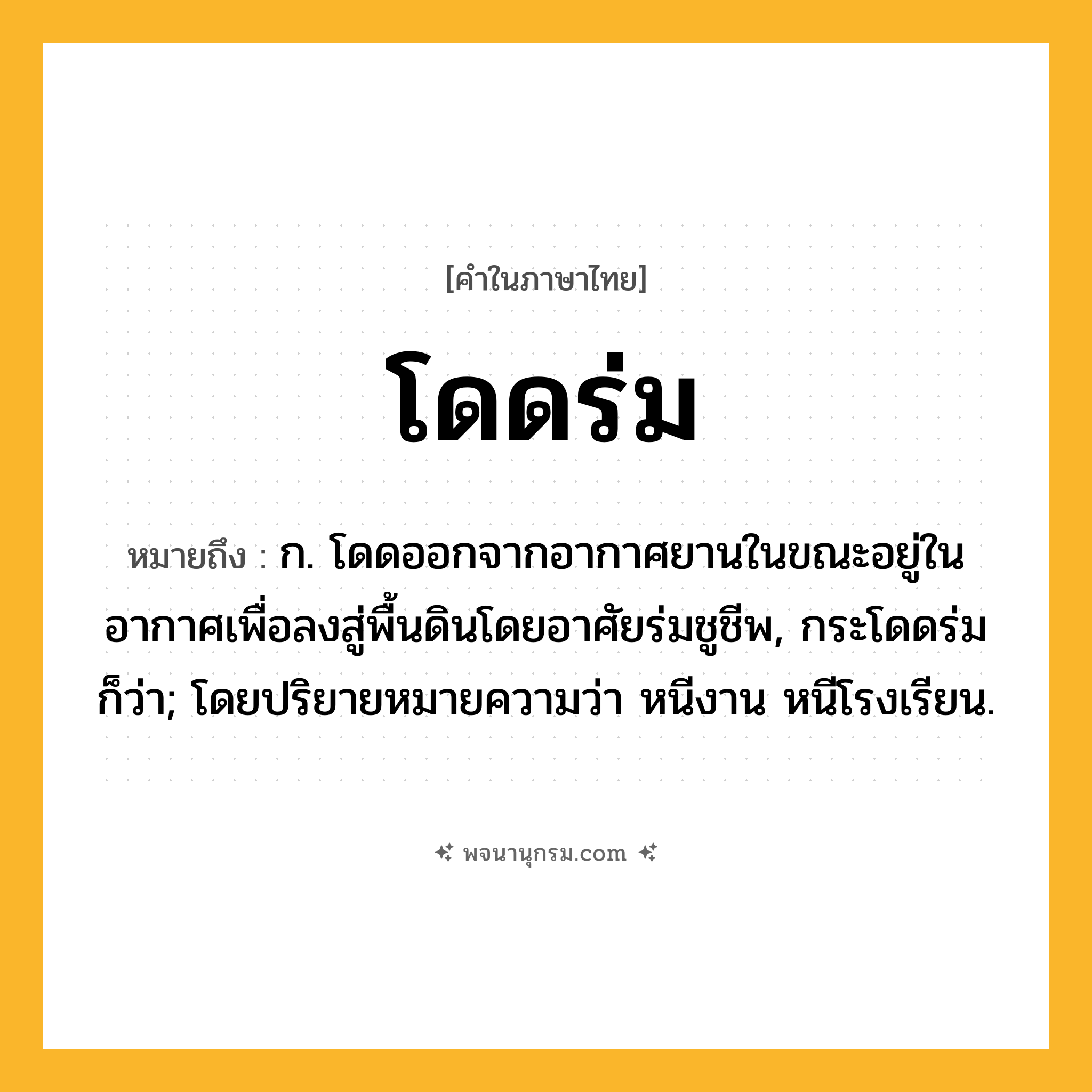โดดร่ม ความหมาย หมายถึงอะไร?, คำในภาษาไทย โดดร่ม หมายถึง ก. โดดออกจากอากาศยานในขณะอยู่ในอากาศเพื่อลงสู่พื้นดินโดยอาศัยร่มชูชีพ, กระโดดร่ม ก็ว่า; โดยปริยายหมายความว่า หนีงาน หนีโรงเรียน.