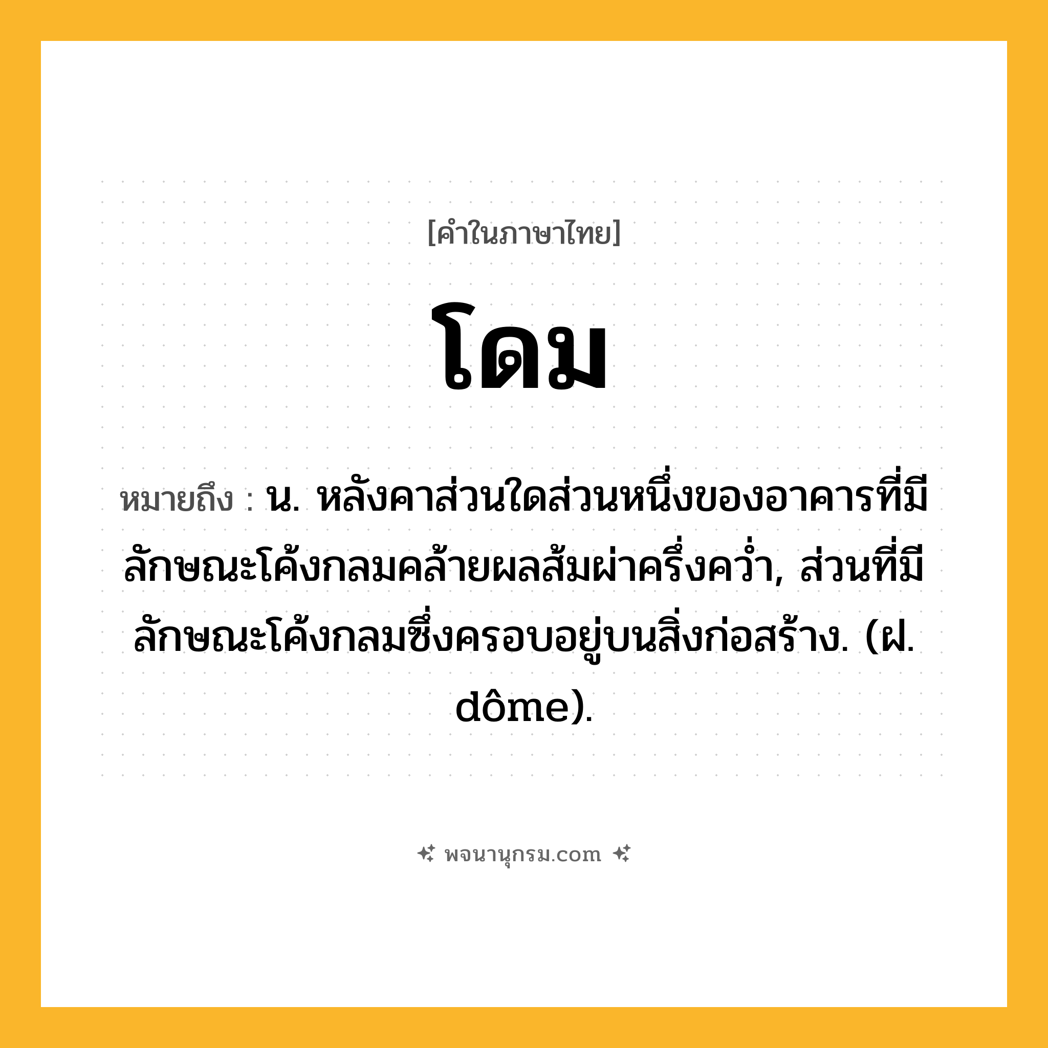 โดม ความหมาย หมายถึงอะไร?, คำในภาษาไทย โดม หมายถึง น. หลังคาส่วนใดส่วนหนึ่งของอาคารที่มีลักษณะโค้งกลมคล้ายผลส้มผ่าครึ่งควํ่า, ส่วนที่มีลักษณะโค้งกลมซึ่งครอบอยู่บนสิ่งก่อสร้าง. (ฝ. dôme).