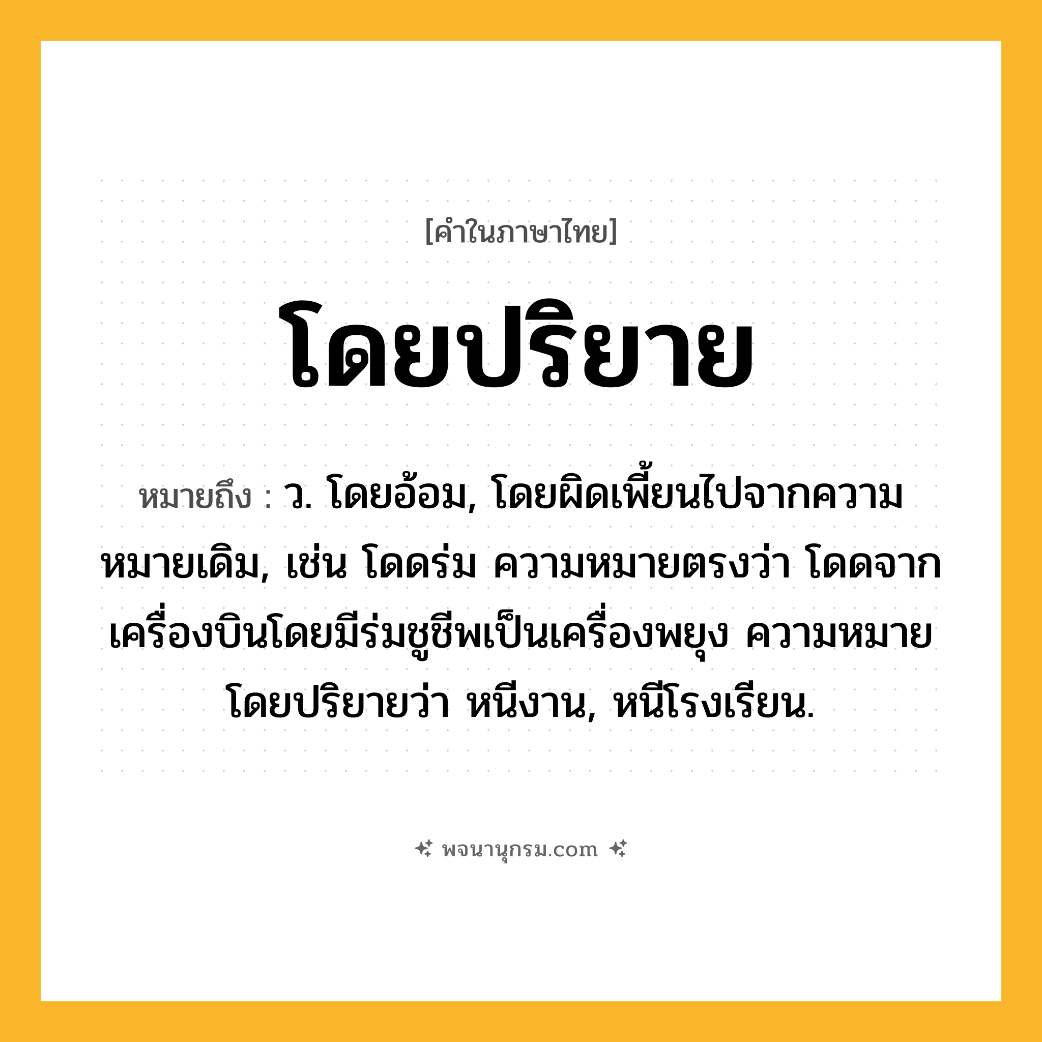 โดยปริยาย ความหมาย หมายถึงอะไร?, คำในภาษาไทย โดยปริยาย หมายถึง ว. โดยอ้อม, โดยผิดเพี้ยนไปจากความหมายเดิม, เช่น โดดร่ม ความหมายตรงว่า โดดจากเครื่องบินโดยมีร่มชูชีพเป็นเครื่องพยุง ความหมายโดยปริยายว่า หนีงาน, หนีโรงเรียน.