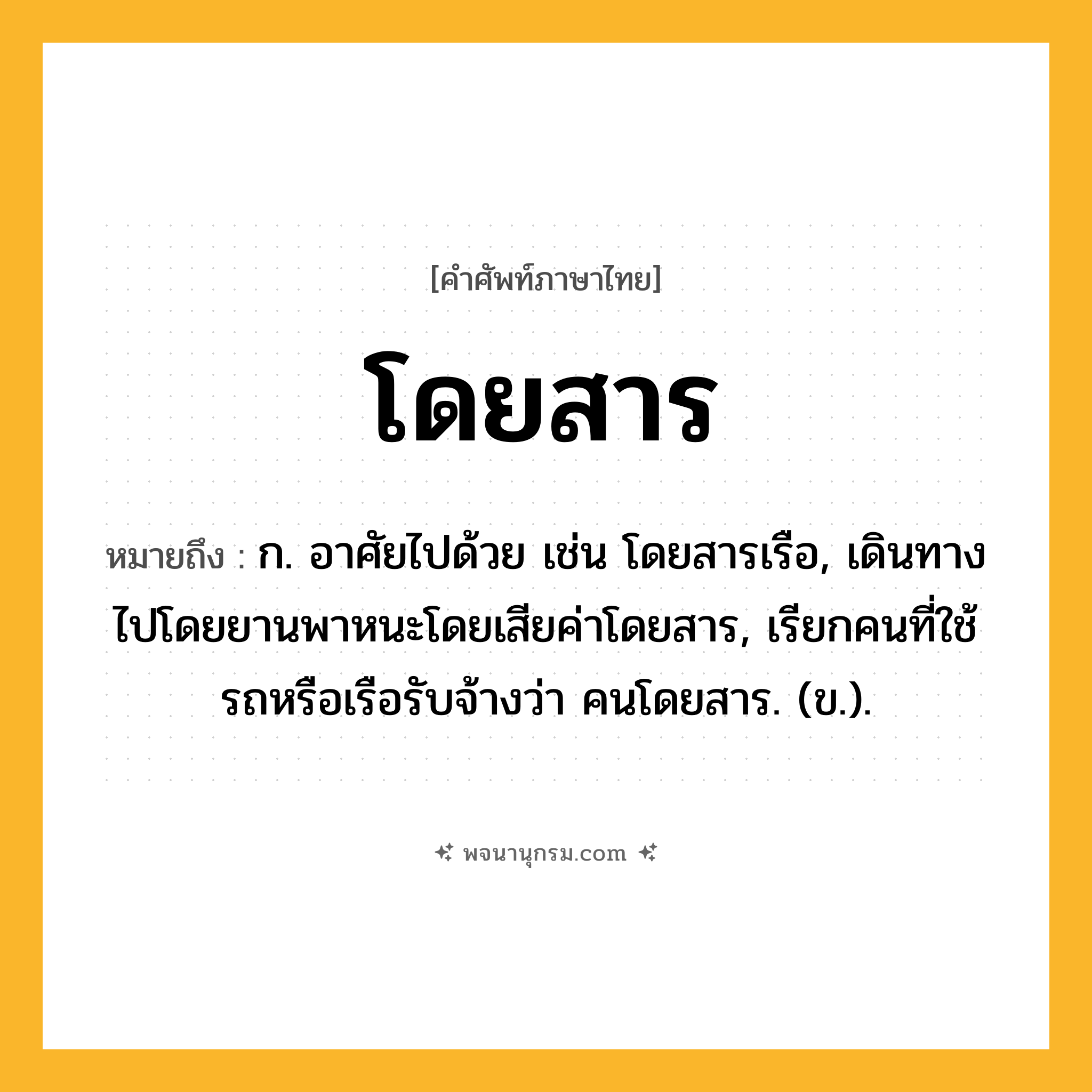 โดยสาร ความหมาย หมายถึงอะไร?, คำในภาษาไทย โดยสาร หมายถึง ก. อาศัยไปด้วย เช่น โดยสารเรือ, เดินทางไปโดยยานพาหนะโดยเสียค่าโดยสาร, เรียกคนที่ใช้รถหรือเรือรับจ้างว่า คนโดยสาร. (ข.).