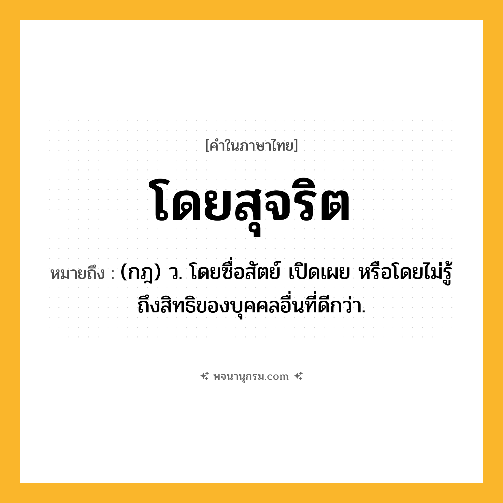 โดยสุจริต ความหมาย หมายถึงอะไร?, คำในภาษาไทย โดยสุจริต หมายถึง (กฎ) ว. โดยซื่อสัตย์ เปิดเผย หรือโดยไม่รู้ถึงสิทธิของบุคคลอื่นที่ดีกว่า.