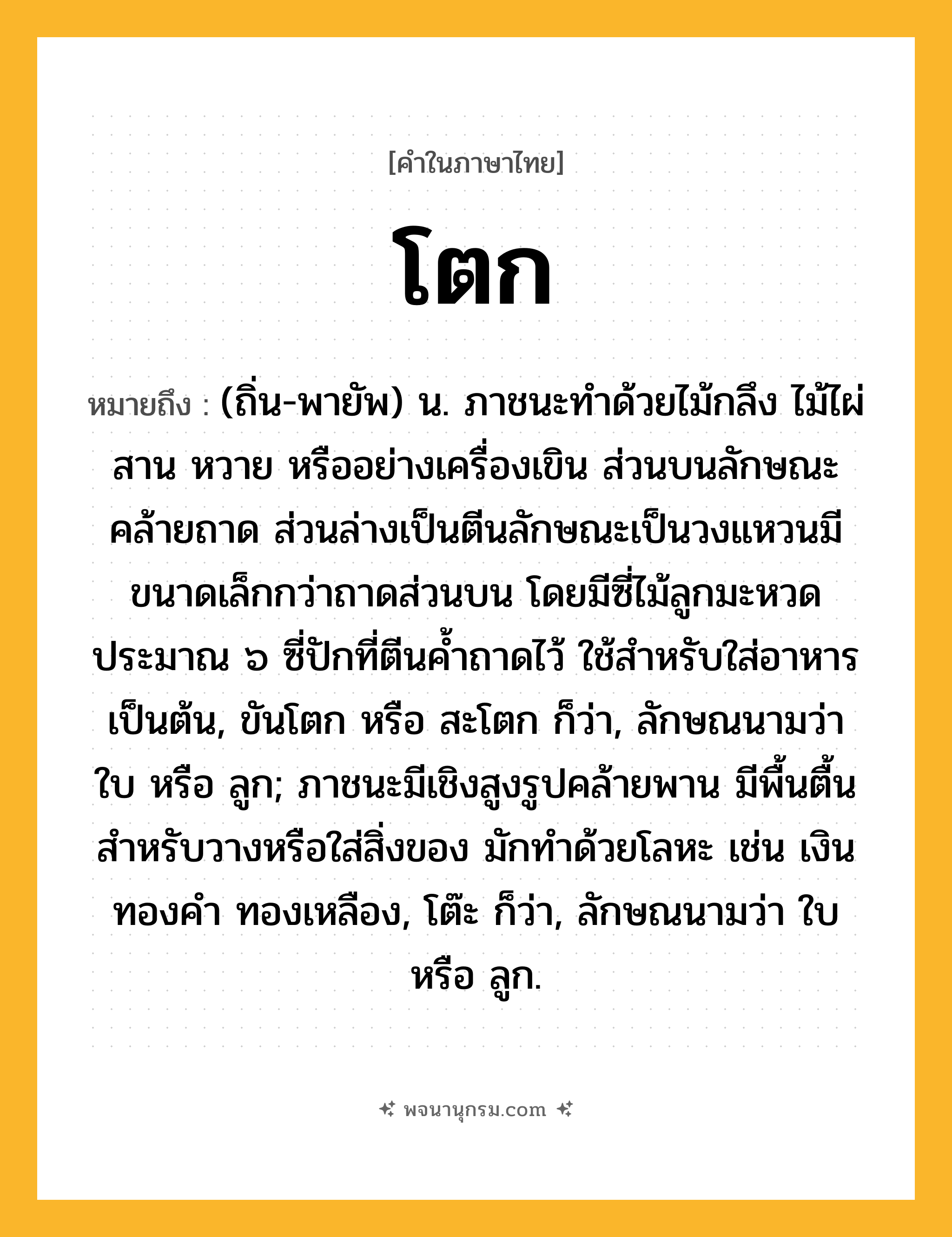 โตก ความหมาย หมายถึงอะไร?, คำในภาษาไทย โตก หมายถึง (ถิ่น-พายัพ) น. ภาชนะทําด้วยไม้กลึง ไม้ไผ่สาน หวาย หรืออย่างเครื่องเขิน ส่วนบนลักษณะคล้ายถาด ส่วนล่างเป็นตีนลักษณะเป็นวงแหวนมีขนาดเล็กกว่าถาดส่วนบน โดยมีซี่ไม้ลูกมะหวดประมาณ ๖ ซี่ปักที่ตีนค้ำถาดไว้ ใช้สำหรับใส่อาหารเป็นต้น, ขันโตก หรือ สะโตก ก็ว่า, ลักษณนามว่า ใบ หรือ ลูก; ภาชนะมีเชิงสูงรูปคล้ายพาน มีพื้นตื้นสําหรับวางหรือใส่สิ่งของ มักทําด้วยโลหะ เช่น เงิน ทองคํา ทองเหลือง, โต๊ะ ก็ว่า, ลักษณนามว่า ใบ หรือ ลูก.