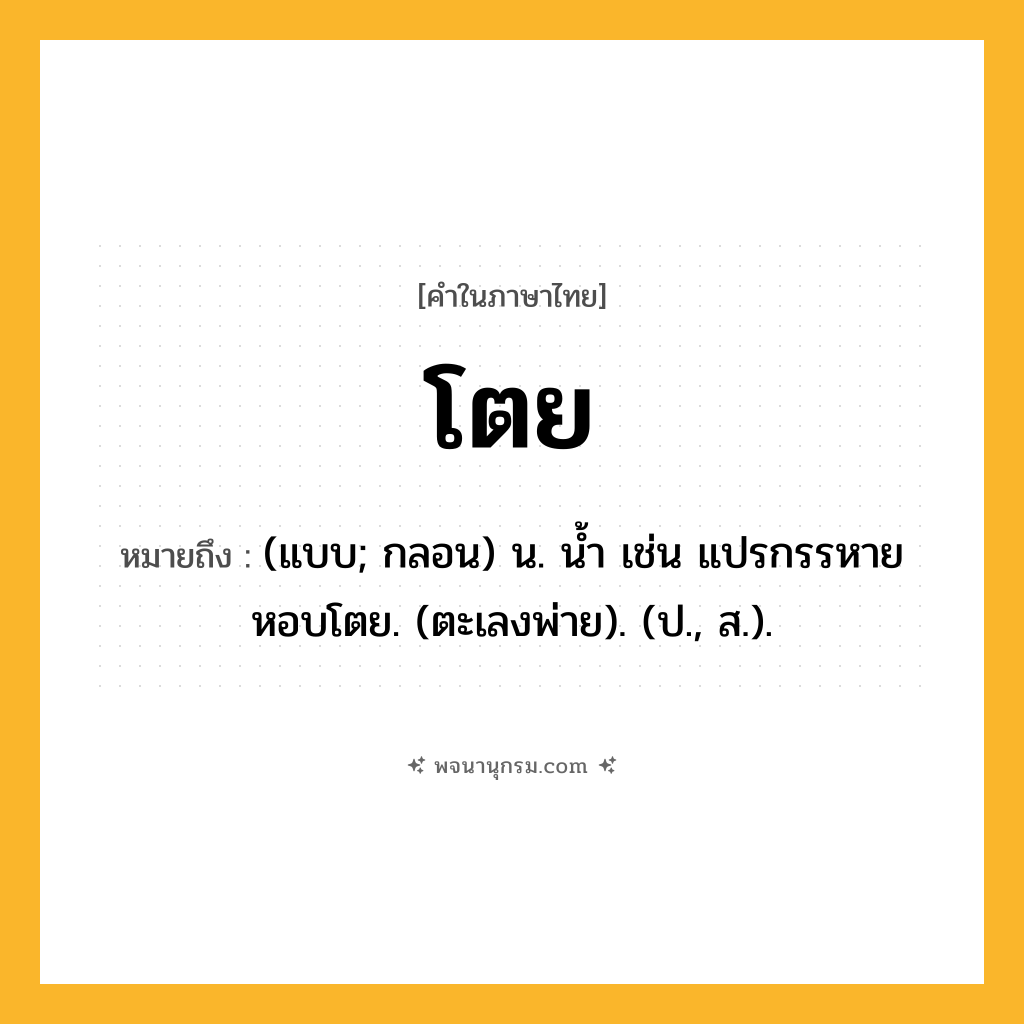 โตย ความหมาย หมายถึงอะไร?, คำในภาษาไทย โตย หมายถึง (แบบ; กลอน) น. นํ้า เช่น แปรกรรหายหอบโตย. (ตะเลงพ่าย). (ป., ส.).