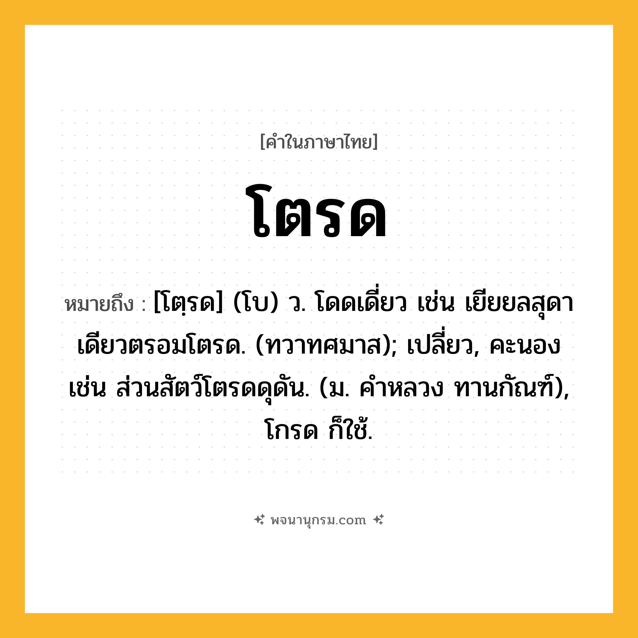 โตรด ความหมาย หมายถึงอะไร?, คำในภาษาไทย โตรด หมายถึง [โตฺรด] (โบ) ว. โดดเดี่ยว เช่น เยียยลสุดาเดียวตรอมโตรด. (ทวาทศมาส); เปลี่ยว, คะนอง เช่น ส่วนสัตว์โตรดดุดัน. (ม. คําหลวง ทานกัณฑ์), โกรด ก็ใช้.