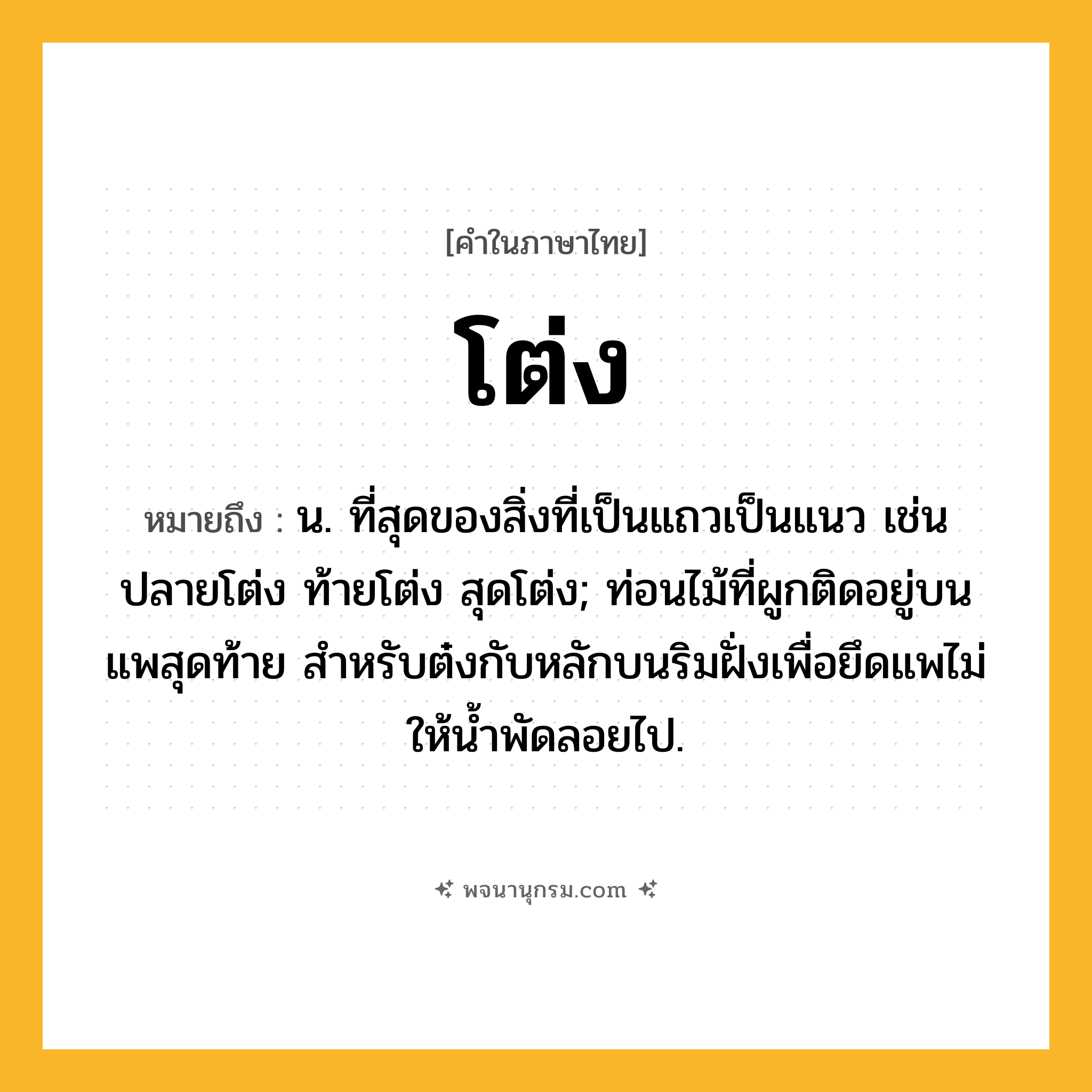 โต่ง ความหมาย หมายถึงอะไร?, คำในภาษาไทย โต่ง หมายถึง น. ที่สุดของสิ่งที่เป็นแถวเป็นแนว เช่น ปลายโต่ง ท้ายโต่ง สุดโต่ง; ท่อนไม้ที่ผูกติดอยู่บนแพสุดท้าย สำหรับต๋งกับหลักบนริมฝั่งเพื่อยึดแพไม่ให้น้ำพัดลอยไป.