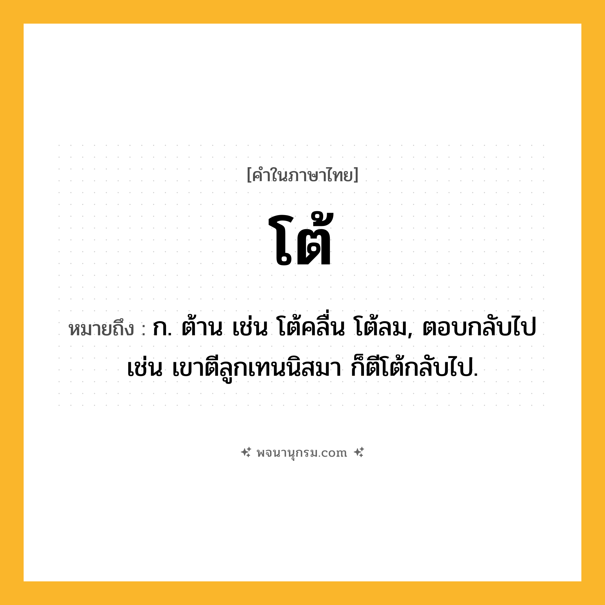 โต้ ความหมาย หมายถึงอะไร?, คำในภาษาไทย โต้ หมายถึง ก. ต้าน เช่น โต้คลื่น โต้ลม, ตอบกลับไป เช่น เขาตีลูกเทนนิสมา ก็ตีโต้กลับไป.