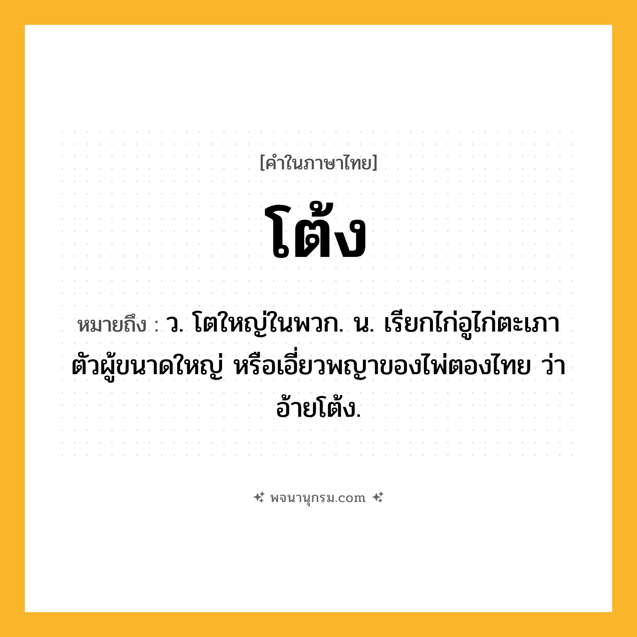 โต้ง ความหมาย หมายถึงอะไร?, คำในภาษาไทย โต้ง หมายถึง ว. โตใหญ่ในพวก. น. เรียกไก่อูไก่ตะเภาตัวผู้ขนาดใหญ่ หรือเอี่ยวพญาของไพ่ตองไทย ว่า อ้ายโต้ง.