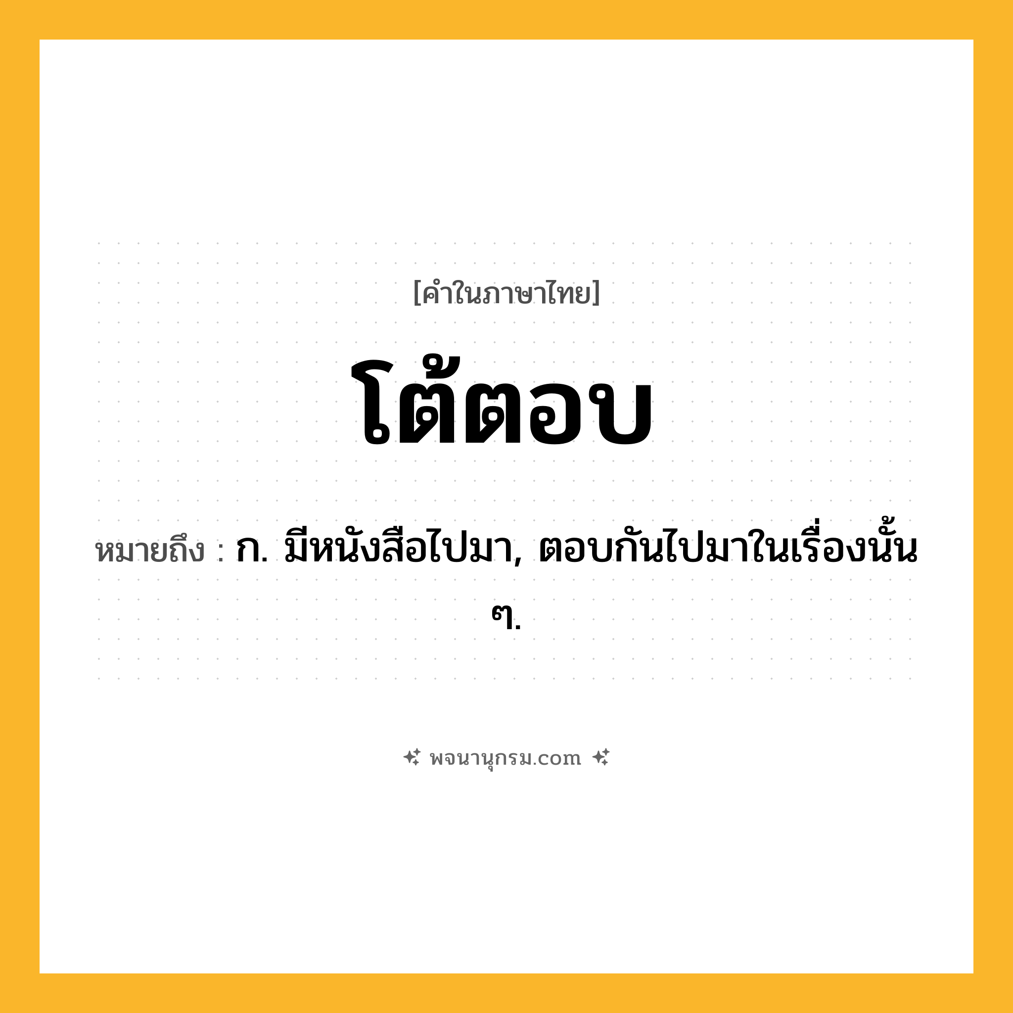 โต้ตอบ ความหมาย หมายถึงอะไร?, คำในภาษาไทย โต้ตอบ หมายถึง ก. มีหนังสือไปมา, ตอบกันไปมาในเรื่องนั้น ๆ.
