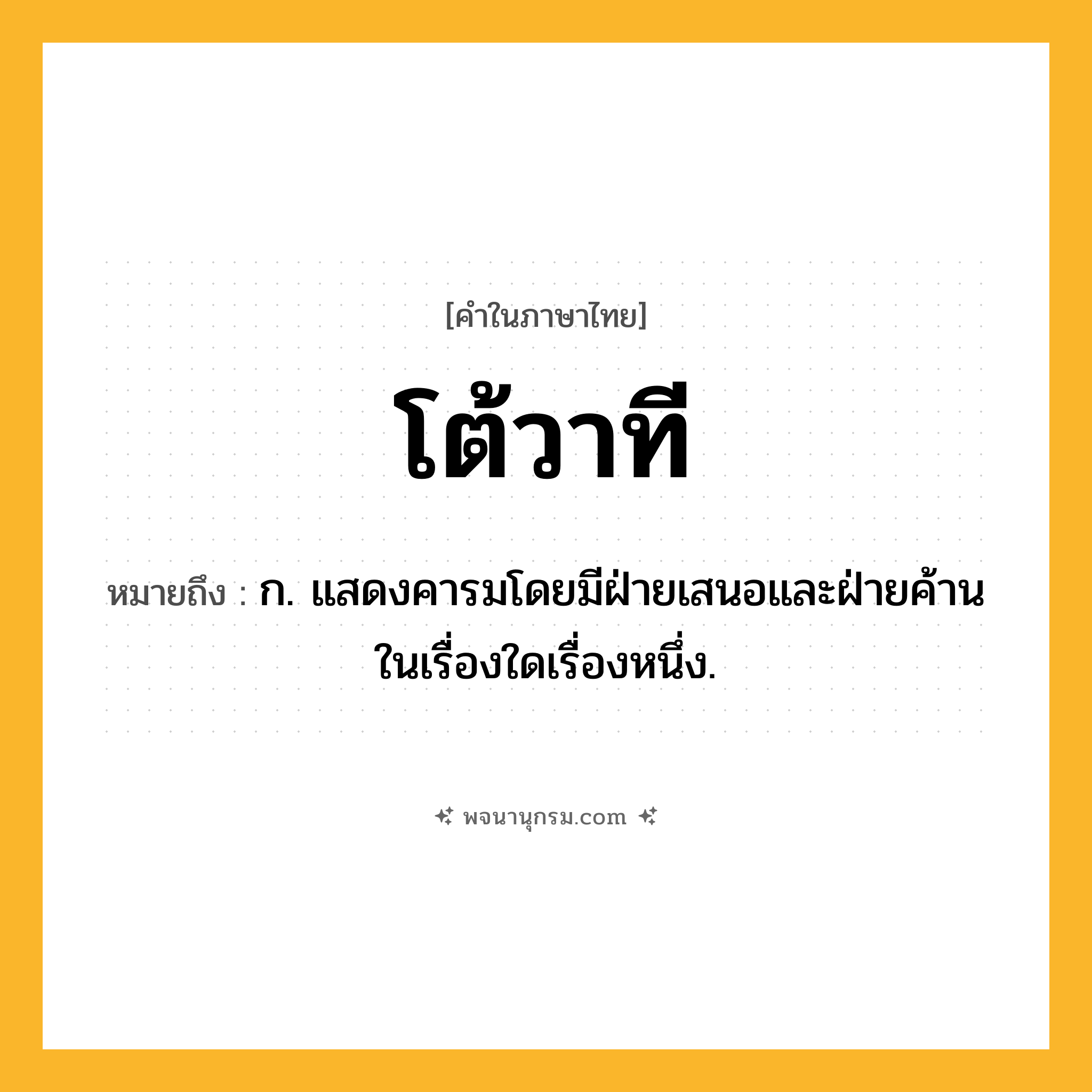 โต้วาที ความหมาย หมายถึงอะไร?, คำในภาษาไทย โต้วาที หมายถึง ก. แสดงคารมโดยมีฝ่ายเสนอและฝ่ายค้านในเรื่องใดเรื่องหนึ่ง.