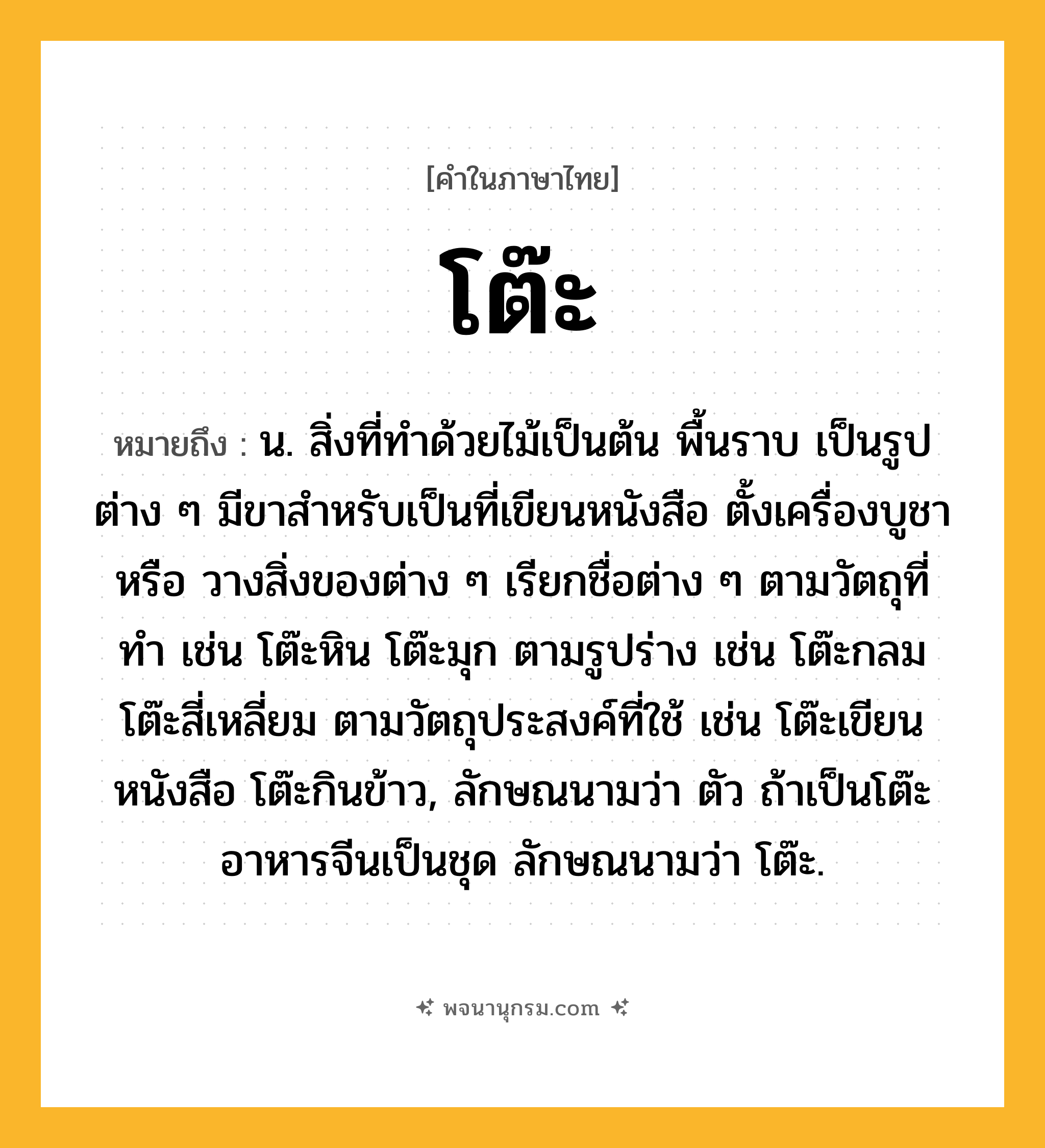 โต๊ะ ความหมาย หมายถึงอะไร?, คำในภาษาไทย โต๊ะ หมายถึง น. สิ่งที่ทําด้วยไม้เป็นต้น พื้นราบ เป็นรูปต่าง ๆ มีขาสําหรับเป็นที่เขียนหนังสือ ตั้งเครื่องบูชา หรือ วางสิ่งของต่าง ๆ เรียกชื่อต่าง ๆ ตามวัตถุที่ทํา เช่น โต๊ะหิน โต๊ะมุก ตามรูปร่าง เช่น โต๊ะกลม โต๊ะสี่เหลี่ยม ตามวัตถุประสงค์ที่ใช้ เช่น โต๊ะเขียนหนังสือ โต๊ะกินข้าว, ลักษณนามว่า ตัว ถ้าเป็นโต๊ะอาหารจีนเป็นชุด ลักษณนามว่า โต๊ะ.