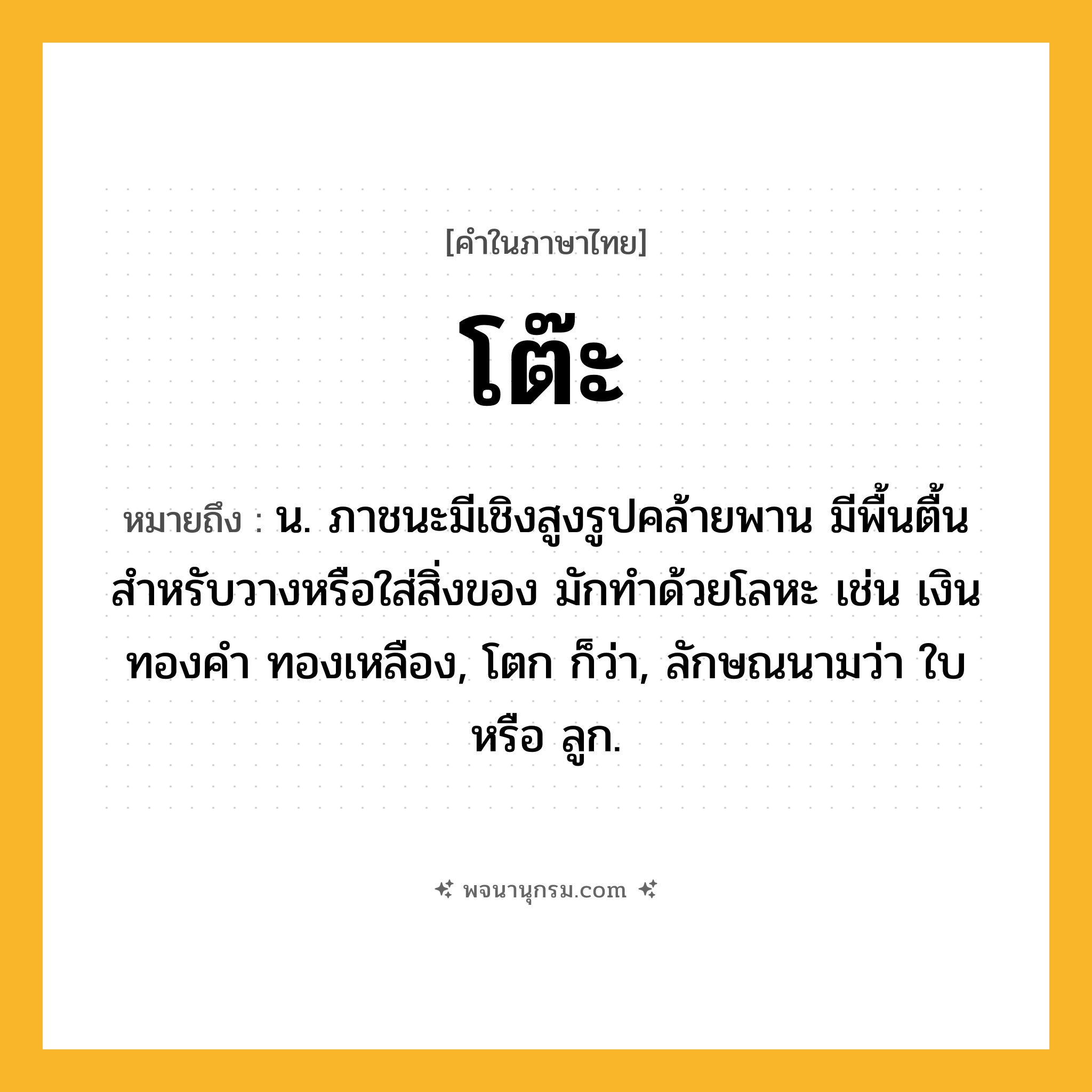 โต๊ะ ความหมาย หมายถึงอะไร?, คำในภาษาไทย โต๊ะ หมายถึง น. ภาชนะมีเชิงสูงรูปคล้ายพาน มีพื้นตื้นสําหรับวางหรือใส่สิ่งของ มักทําด้วยโลหะ เช่น เงิน ทองคํา ทองเหลือง, โตก ก็ว่า, ลักษณนามว่า ใบ หรือ ลูก.