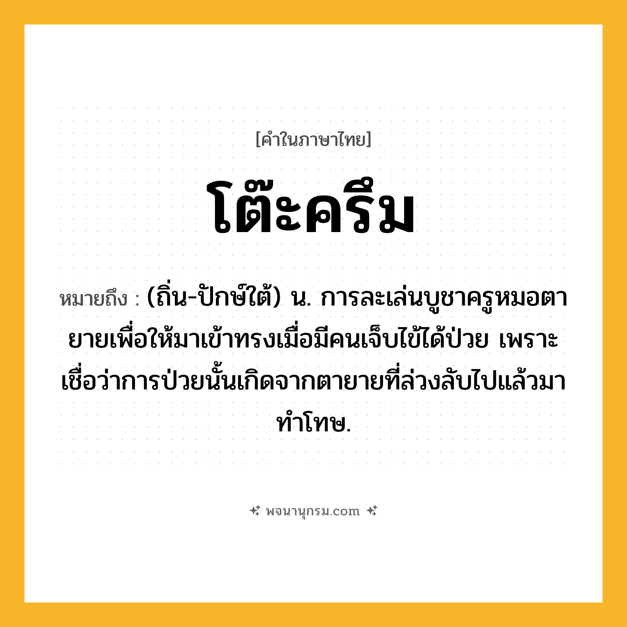 โต๊ะครึม ความหมาย หมายถึงอะไร?, คำในภาษาไทย โต๊ะครึม หมายถึง (ถิ่น-ปักษ์ใต้) น. การละเล่นบูชาครูหมอตายายเพื่อให้มาเข้าทรงเมื่อมีคนเจ็บไข้ได้ป่วย เพราะเชื่อว่าการป่วยนั้นเกิดจากตายายที่ล่วงลับไปแล้วมาทำโทษ.