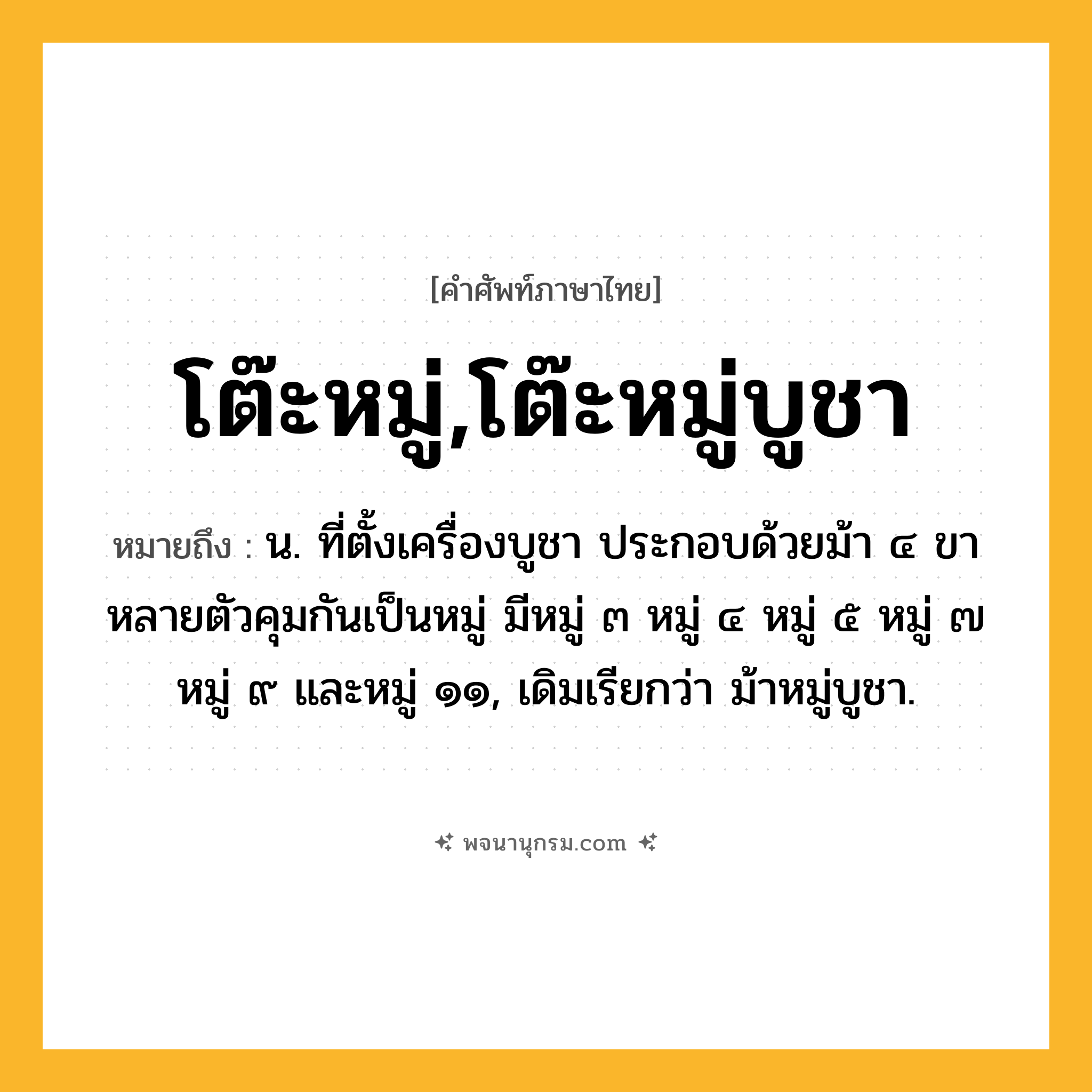 โต๊ะหมู่,โต๊ะหมู่บูชา ความหมาย หมายถึงอะไร?, คำในภาษาไทย โต๊ะหมู่,โต๊ะหมู่บูชา หมายถึง น. ที่ตั้งเครื่องบูชา ประกอบด้วยม้า ๔ ขาหลายตัวคุมกันเป็นหมู่ มีหมู่ ๓ หมู่ ๔ หมู่ ๕ หมู่ ๗ หมู่ ๙ และหมู่ ๑๑, เดิมเรียกว่า ม้าหมู่บูชา.