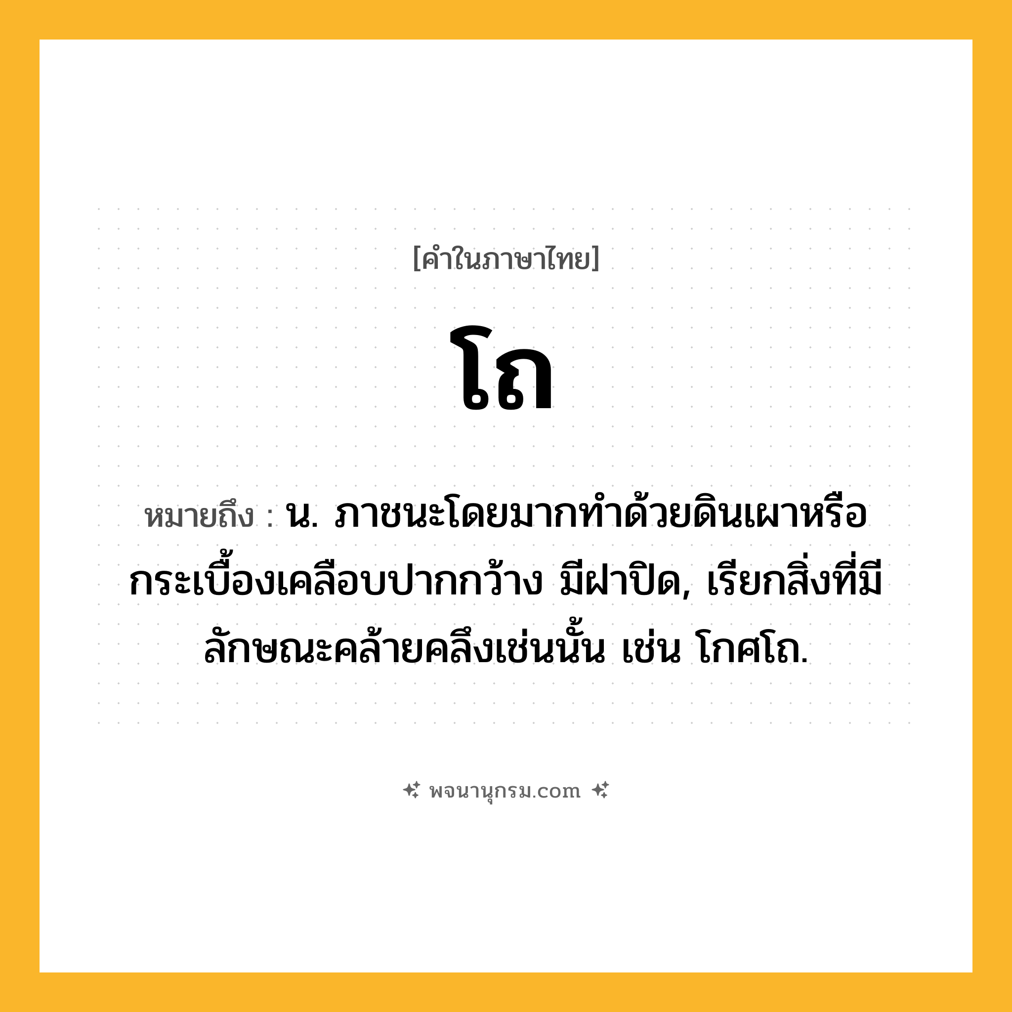 โถ ความหมาย หมายถึงอะไร?, คำในภาษาไทย โถ หมายถึง น. ภาชนะโดยมากทําด้วยดินเผาหรือกระเบื้องเคลือบปากกว้าง มีฝาปิด, เรียกสิ่งที่มีลักษณะคล้ายคลึงเช่นนั้น เช่น โกศโถ.