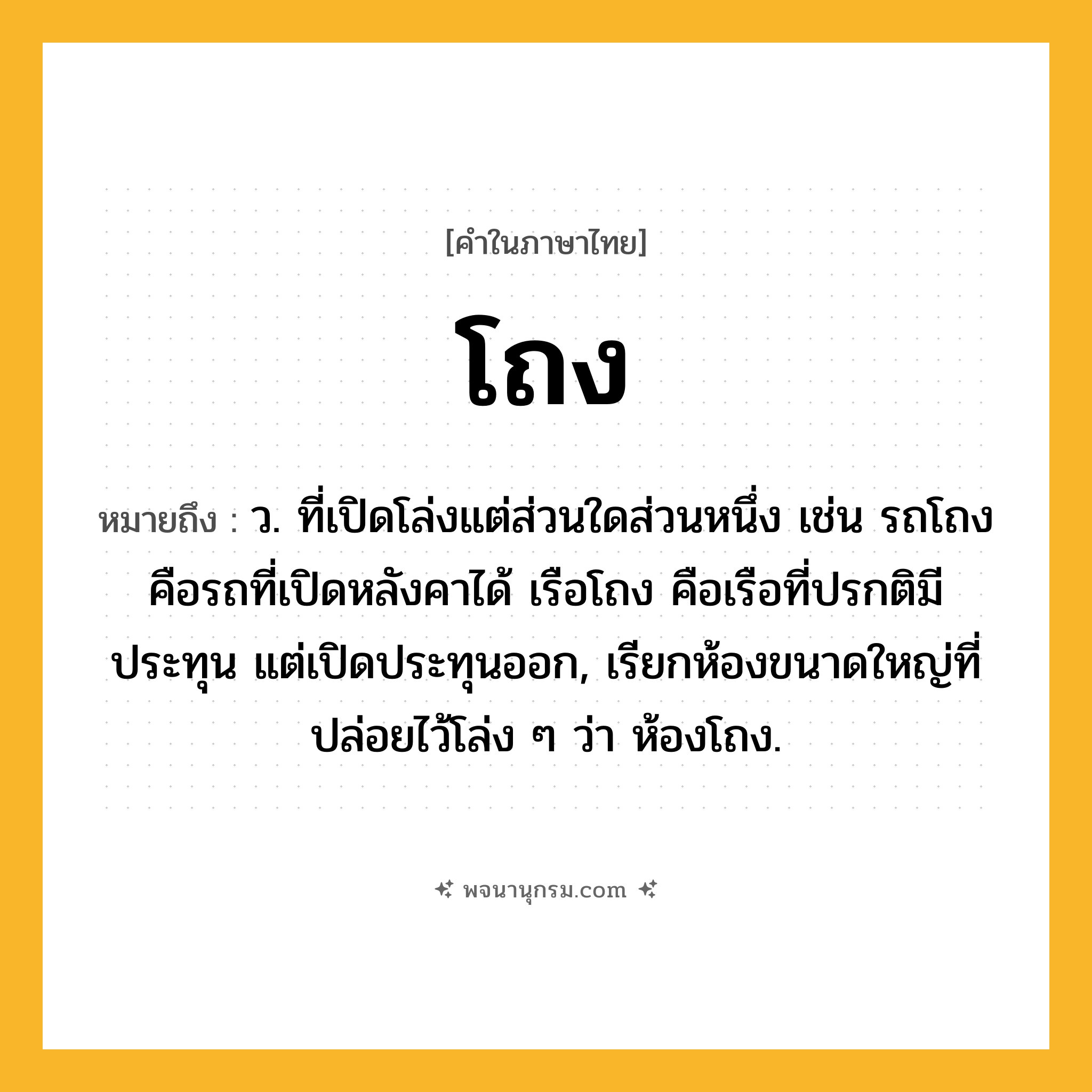 โถง ความหมาย หมายถึงอะไร?, คำในภาษาไทย โถง หมายถึง ว. ที่เปิดโล่งแต่ส่วนใดส่วนหนึ่ง เช่น รถโถง คือรถที่เปิดหลังคาได้ เรือโถง คือเรือที่ปรกติมีประทุน แต่เปิดประทุนออก, เรียกห้องขนาดใหญ่ที่ปล่อยไว้โล่ง ๆ ว่า ห้องโถง.