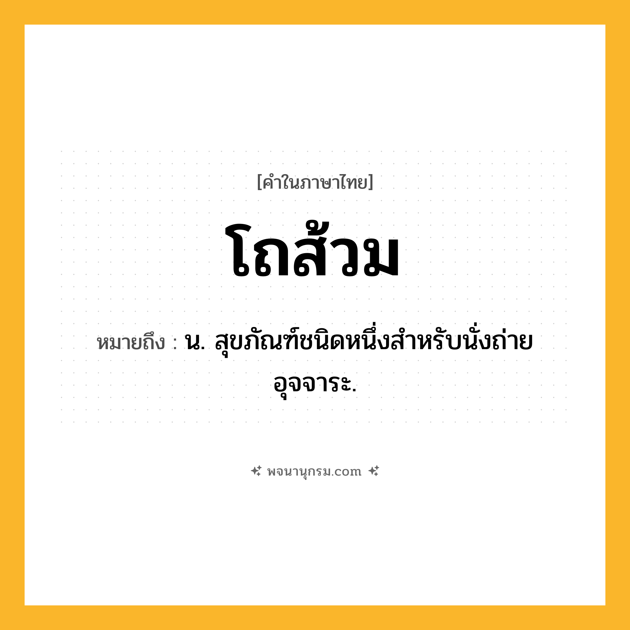 โถส้วม ความหมาย หมายถึงอะไร?, คำในภาษาไทย โถส้วม หมายถึง น. สุขภัณฑ์ชนิดหนึ่งสําหรับนั่งถ่ายอุจจาระ.