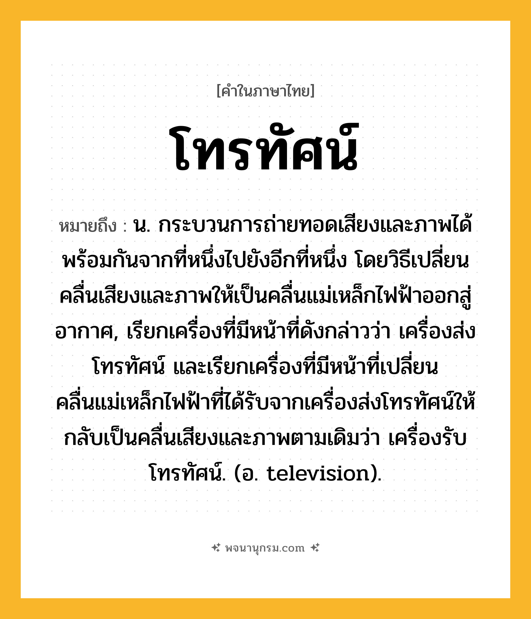 โทรทัศน์ ความหมาย หมายถึงอะไร?, คำในภาษาไทย โทรทัศน์ หมายถึง น. กระบวนการถ่ายทอดเสียงและภาพได้พร้อมกันจากที่หนึ่งไปยังอีกที่หนึ่ง โดยวิธีเปลี่ยนคลื่นเสียงและภาพให้เป็นคลื่นแม่เหล็กไฟฟ้าออกสู่อากาศ, เรียกเครื่องที่มีหน้าที่ดังกล่าวว่า เครื่องส่งโทรทัศน์ และเรียกเครื่องที่มีหน้าที่เปลี่ยนคลื่นแม่เหล็กไฟฟ้าที่ได้รับจากเครื่องส่งโทรทัศน์ให้กลับเป็นคลื่นเสียงและภาพตามเดิมว่า เครื่องรับโทรทัศน์. (อ. television).