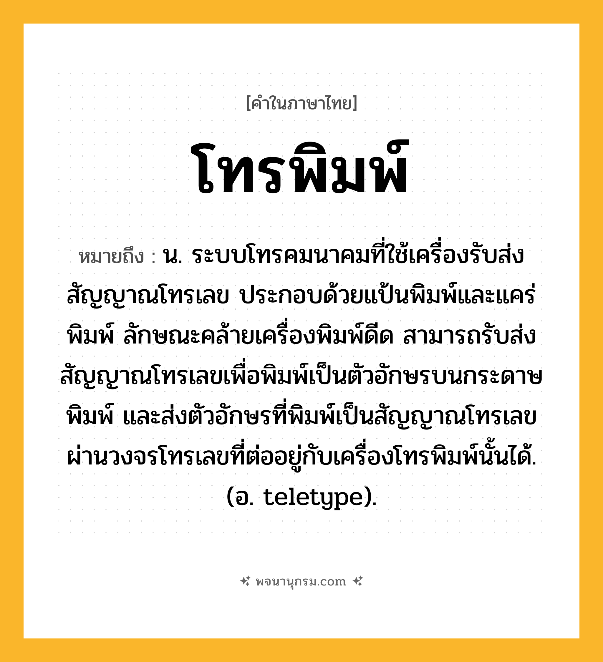 โทรพิมพ์ ความหมาย หมายถึงอะไร?, คำในภาษาไทย โทรพิมพ์ หมายถึง น. ระบบโทรคมนาคมที่ใช้เครื่องรับส่งสัญญาณโทรเลข ประกอบด้วยแป้นพิมพ์และแคร่พิมพ์ ลักษณะคล้ายเครื่องพิมพ์ดีด สามารถรับส่งสัญญาณโทรเลขเพื่อพิมพ์เป็นตัวอักษรบนกระดาษพิมพ์ และส่งตัวอักษรที่พิมพ์เป็นสัญญาณโทรเลขผ่านวงจรโทรเลขที่ต่ออยู่กับเครื่องโทรพิมพ์นั้นได้. (อ. teletype).