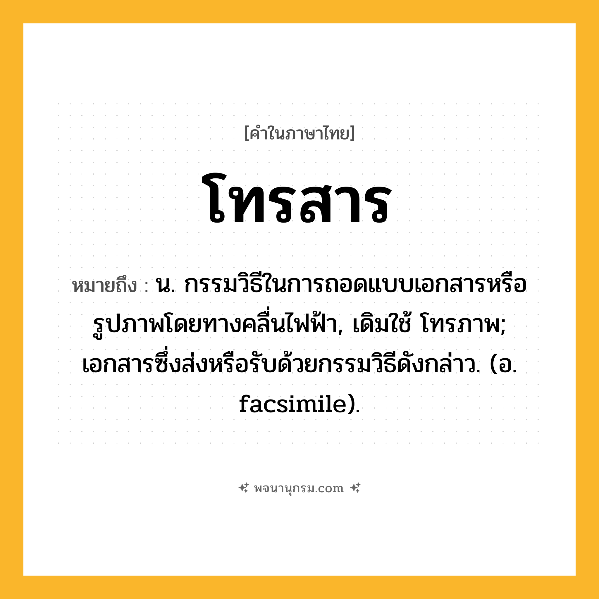 โทรสาร ความหมาย หมายถึงอะไร?, คำในภาษาไทย โทรสาร หมายถึง น. กรรมวิธีในการถอดแบบเอกสารหรือรูปภาพโดยทางคลื่นไฟฟ้า, เดิมใช้ โทรภาพ; เอกสารซึ่งส่งหรือรับด้วยกรรมวิธีดังกล่าว. (อ. facsimile).