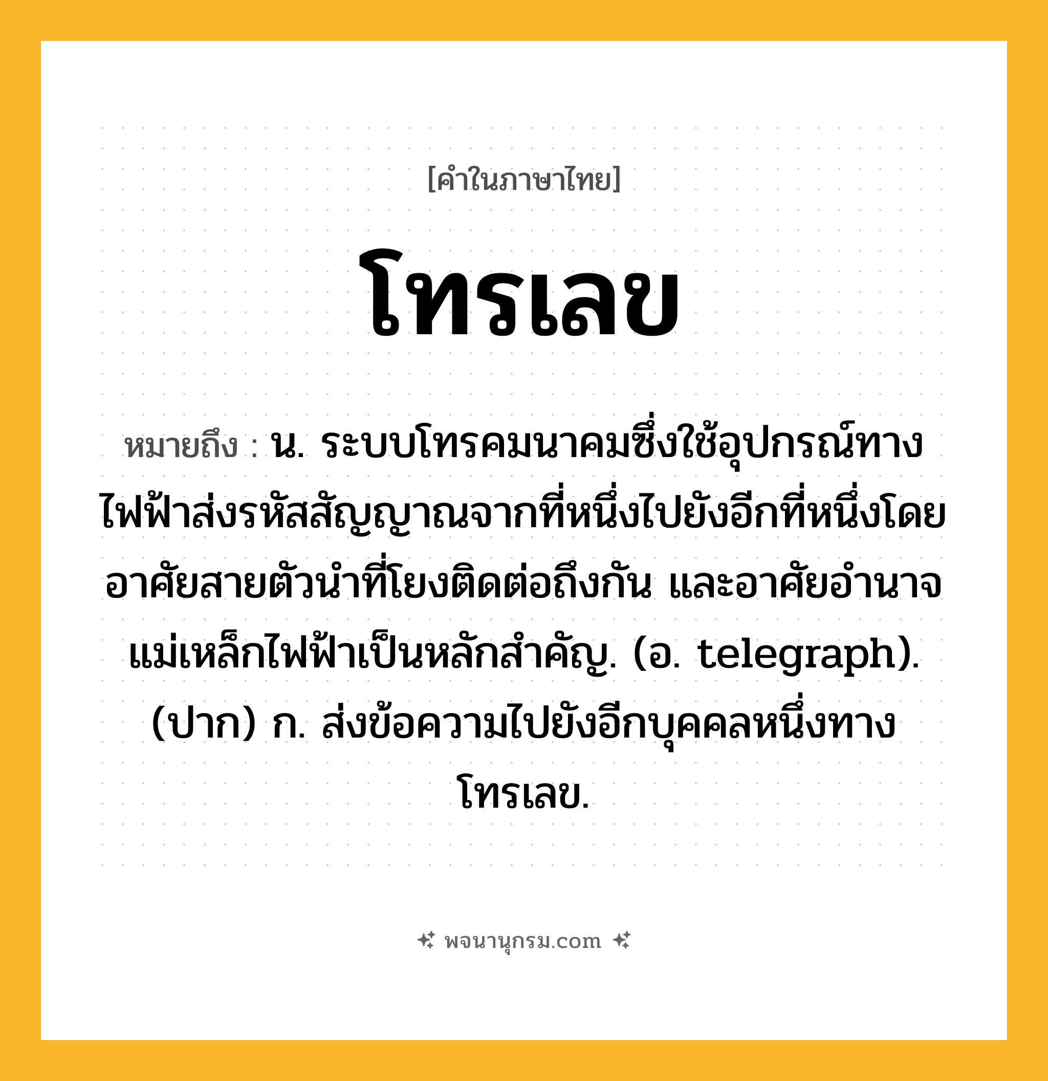 โทรเลข ความหมาย หมายถึงอะไร?, คำในภาษาไทย โทรเลข หมายถึง น. ระบบโทรคมนาคมซึ่งใช้อุปกรณ์ทางไฟฟ้าส่งรหัสสัญญาณจากที่หนึ่งไปยังอีกที่หนึ่งโดยอาศัยสายตัวนําที่โยงติดต่อถึงกัน และอาศัยอํานาจแม่เหล็กไฟฟ้าเป็นหลักสำคัญ. (อ. telegraph). (ปาก) ก. ส่งข้อความไปยังอีกบุคคลหนึ่งทางโทรเลข.