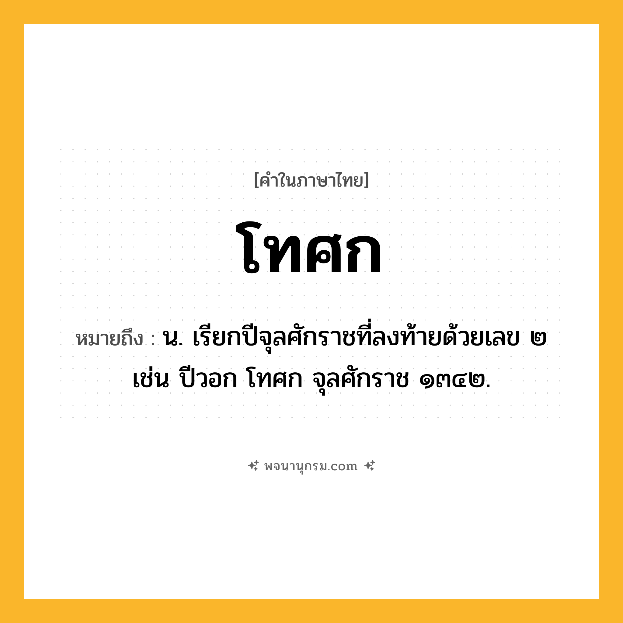 โทศก ความหมาย หมายถึงอะไร?, คำในภาษาไทย โทศก หมายถึง น. เรียกปีจุลศักราชที่ลงท้ายด้วยเลข ๒ เช่น ปีวอก โทศก จุลศักราช ๑๓๔๒.