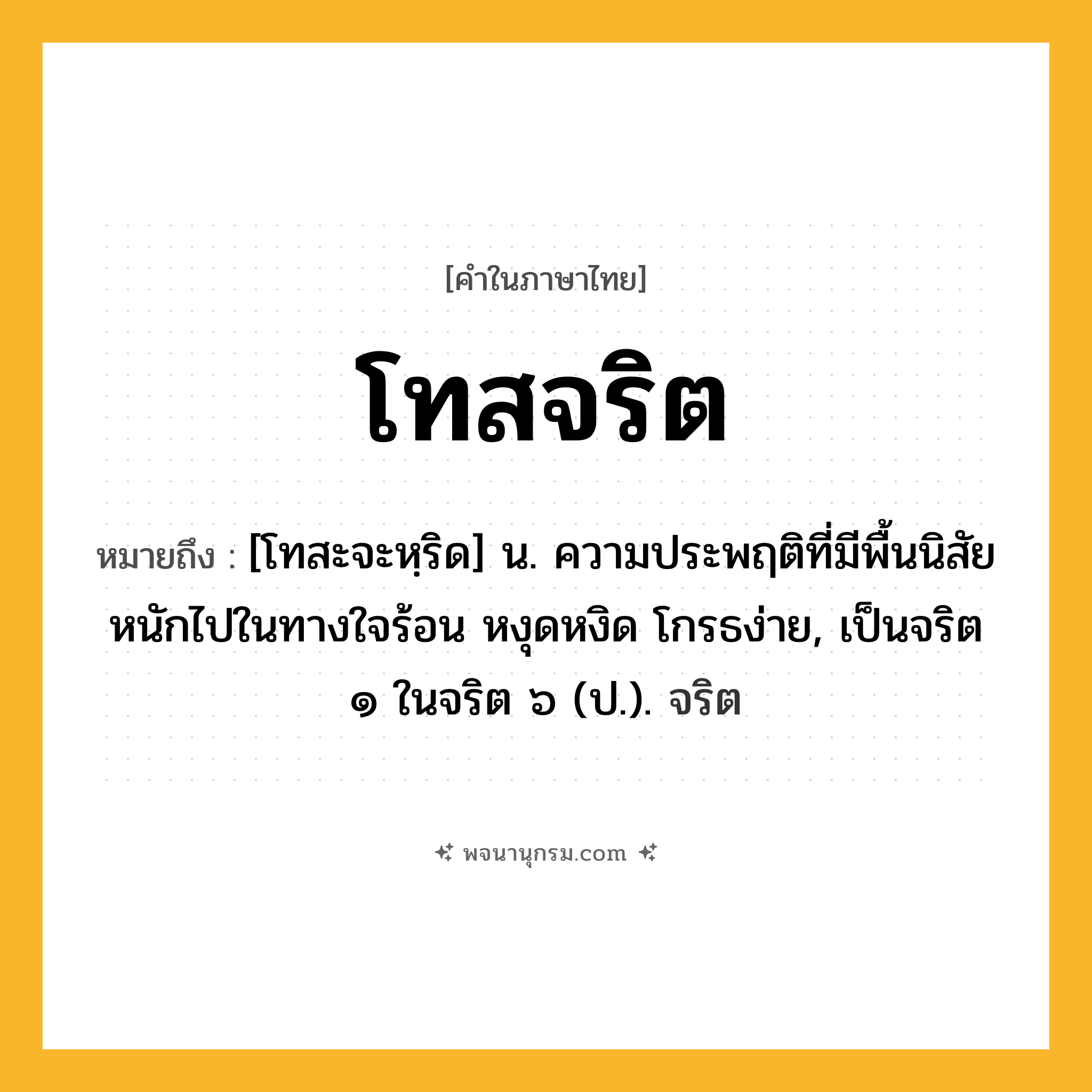 โทสจริต ความหมาย หมายถึงอะไร?, คำในภาษาไทย โทสจริต หมายถึง [โทสะจะหฺริด] น. ความประพฤติที่มีพื้นนิสัยหนักไปในทางใจร้อน หงุดหงิด โกรธง่าย, เป็นจริต ๑ ในจริต ๖ (ป.). จริต