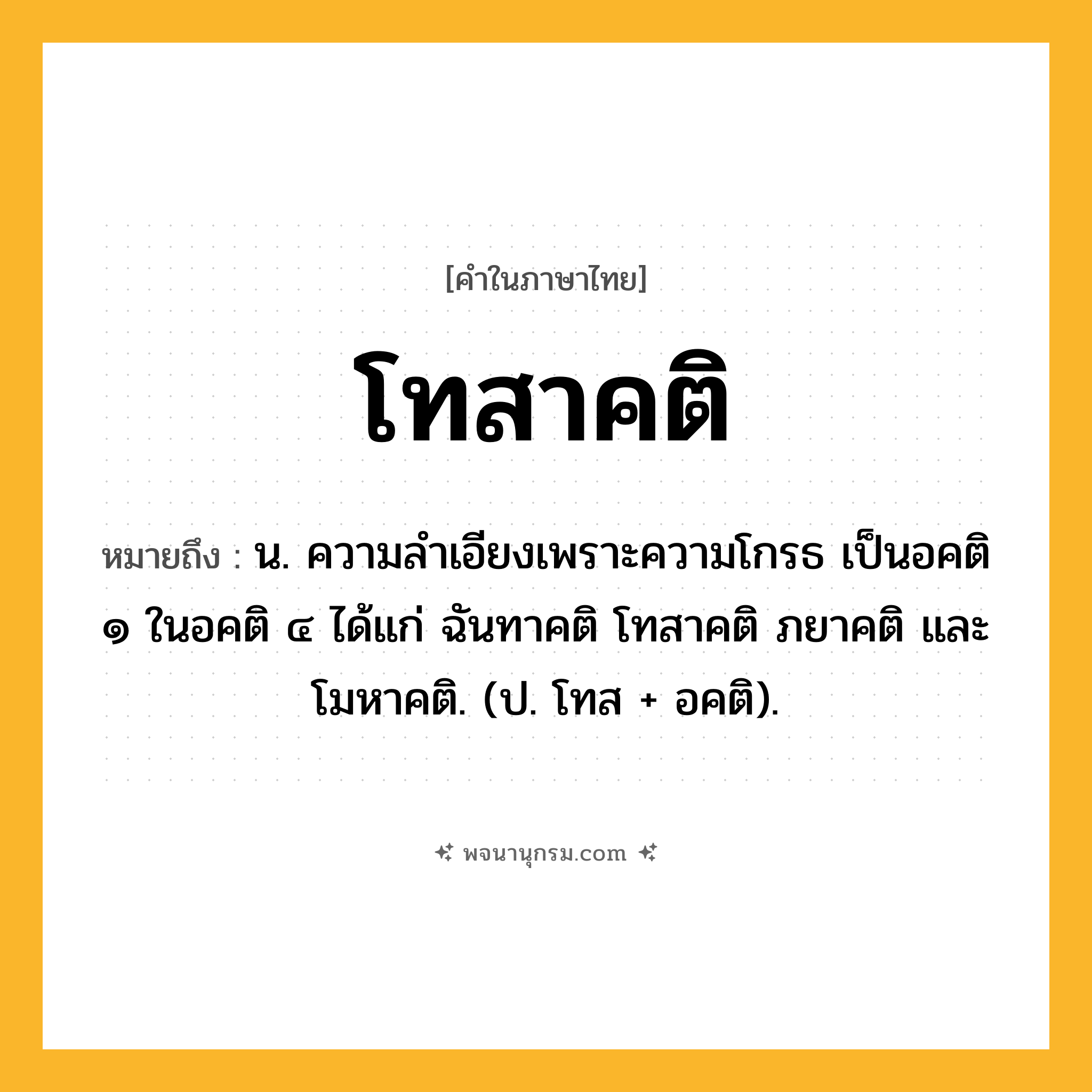 โทสาคติ ความหมาย หมายถึงอะไร?, คำในภาษาไทย โทสาคติ หมายถึง น. ความลําเอียงเพราะความโกรธ เป็นอคติ ๑ ในอคติ ๔ ได้แก่ ฉันทาคติ โทสาคติ ภยาคติ และโมหาคติ. (ป. โทส + อคติ).
