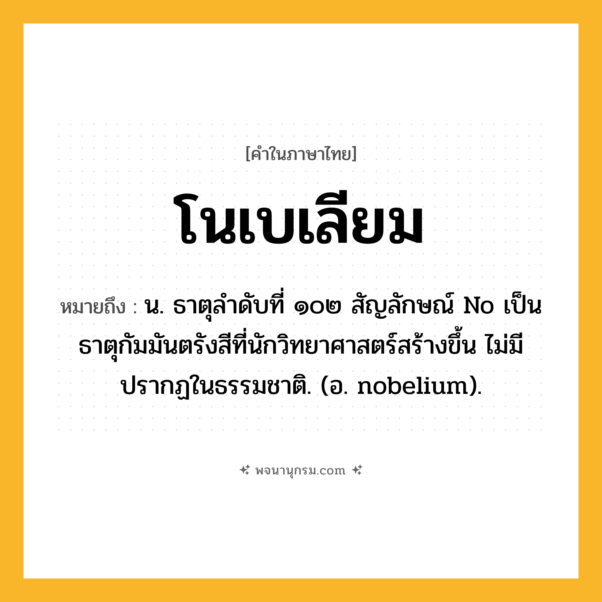 โนเบเลียม ความหมาย หมายถึงอะไร?, คำในภาษาไทย โนเบเลียม หมายถึง น. ธาตุลําดับที่ ๑๐๒ สัญลักษณ์ No เป็นธาตุกัมมันตรังสีที่นักวิทยาศาสตร์สร้างขึ้น ไม่มีปรากฏในธรรมชาติ. (อ. nobelium).