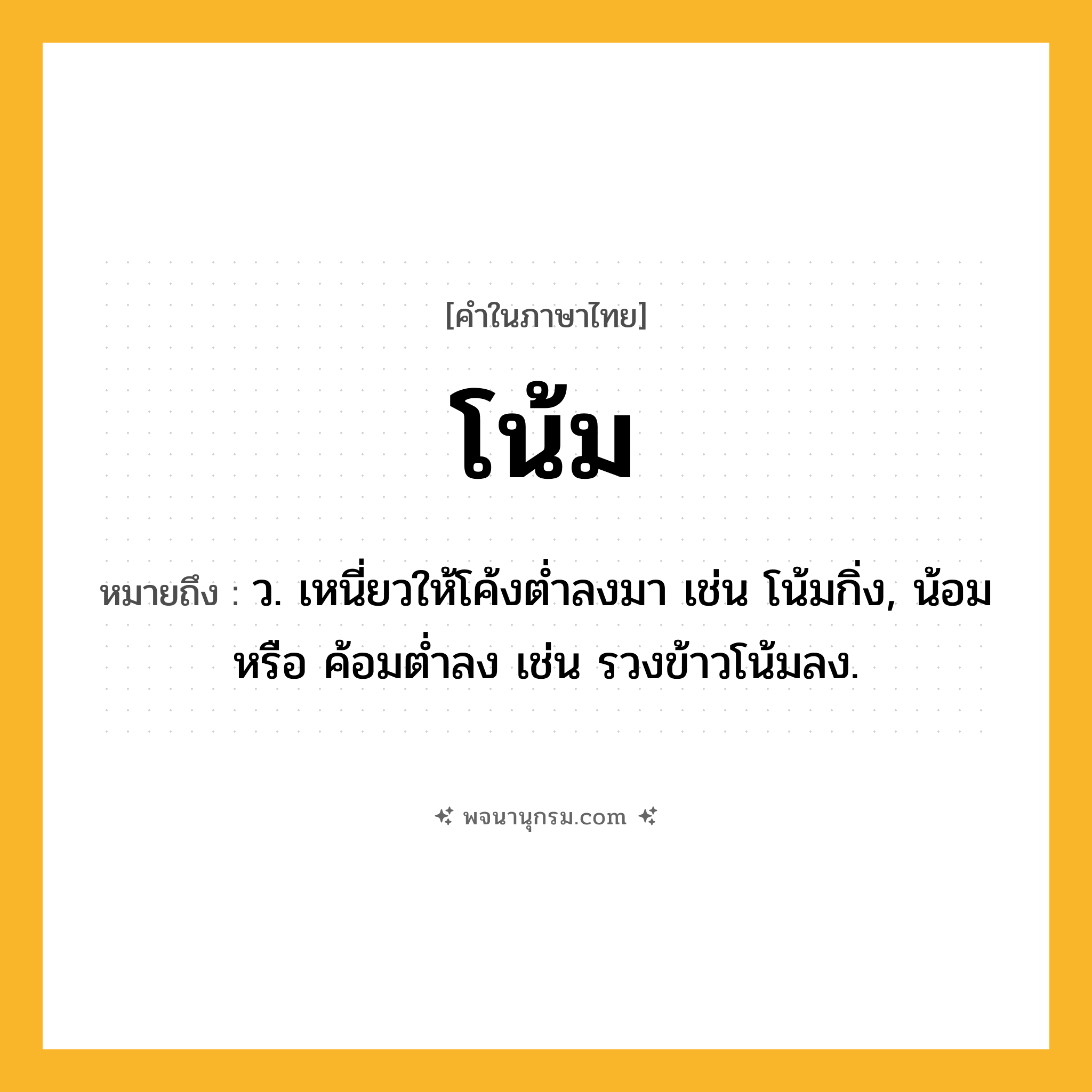 โน้ม ความหมาย หมายถึงอะไร?, คำในภาษาไทย โน้ม หมายถึง ว. เหนี่ยวให้โค้งตํ่าลงมา เช่น โน้มกิ่ง, น้อม หรือ ค้อมตํ่าลง เช่น รวงข้าวโน้มลง.