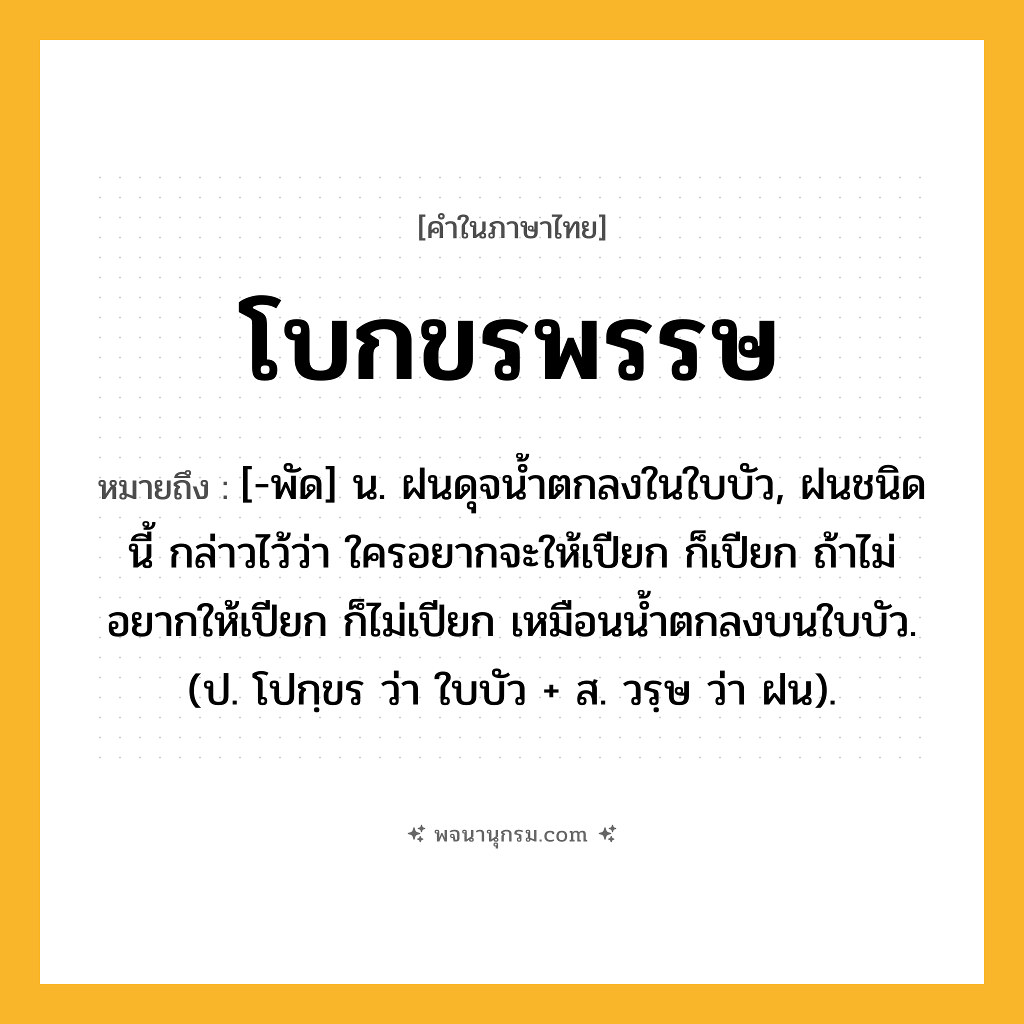 โบกขรพรรษ ความหมาย หมายถึงอะไร?, คำในภาษาไทย โบกขรพรรษ หมายถึง [-พัด] น. ฝนดุจนํ้าตกลงในใบบัว, ฝนชนิดนี้ กล่าวไว้ว่า ใครอยากจะให้เปียก ก็เปียก ถ้าไม่อยากให้เปียก ก็ไม่เปียก เหมือนนํ้าตกลงบนใบบัว. (ป. โปกฺขร ว่า ใบบัว + ส. วรฺษ ว่า ฝน).
