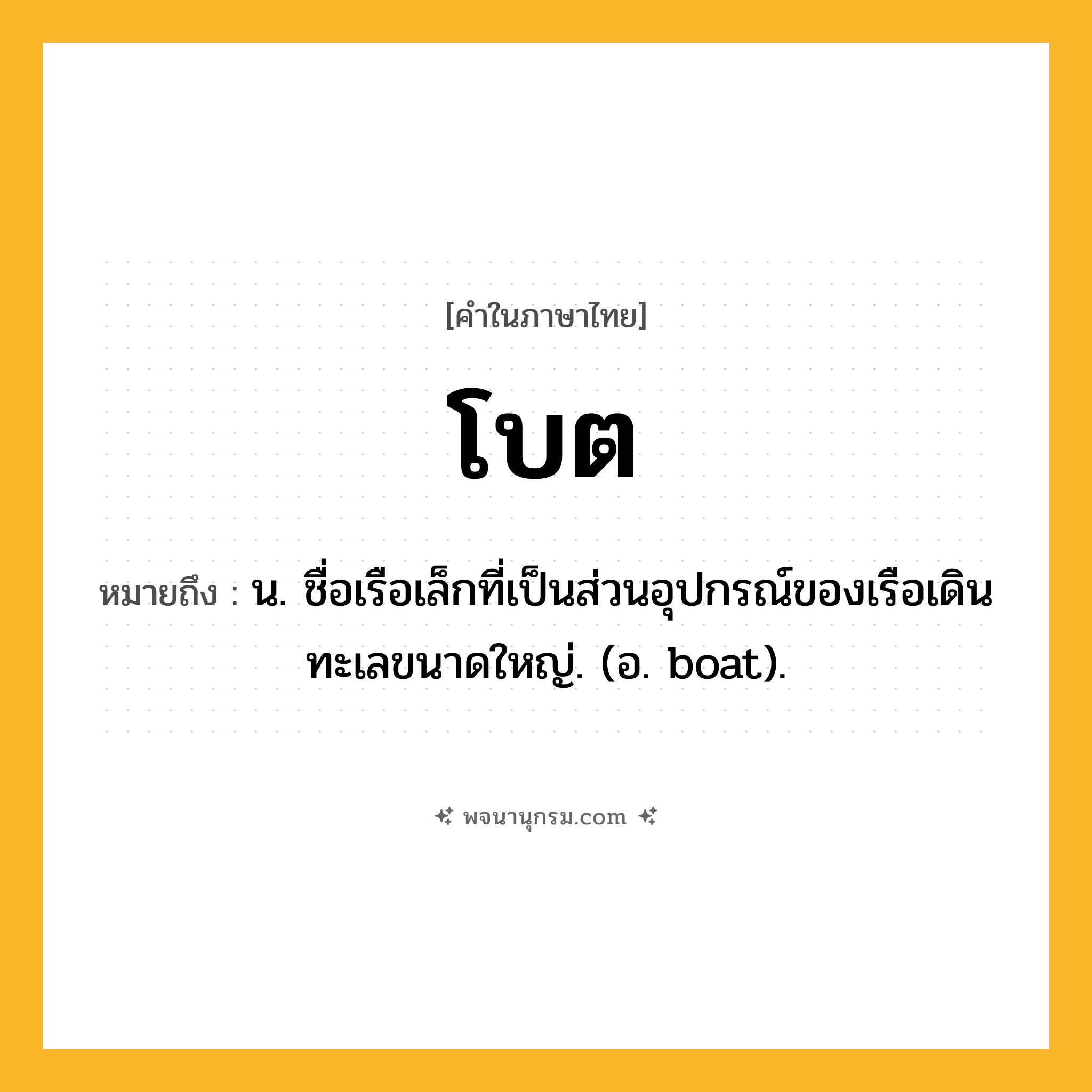 โบต ความหมาย หมายถึงอะไร?, คำในภาษาไทย โบต หมายถึง น. ชื่อเรือเล็กที่เป็นส่วนอุปกรณ์ของเรือเดินทะเลขนาดใหญ่. (อ. boat).