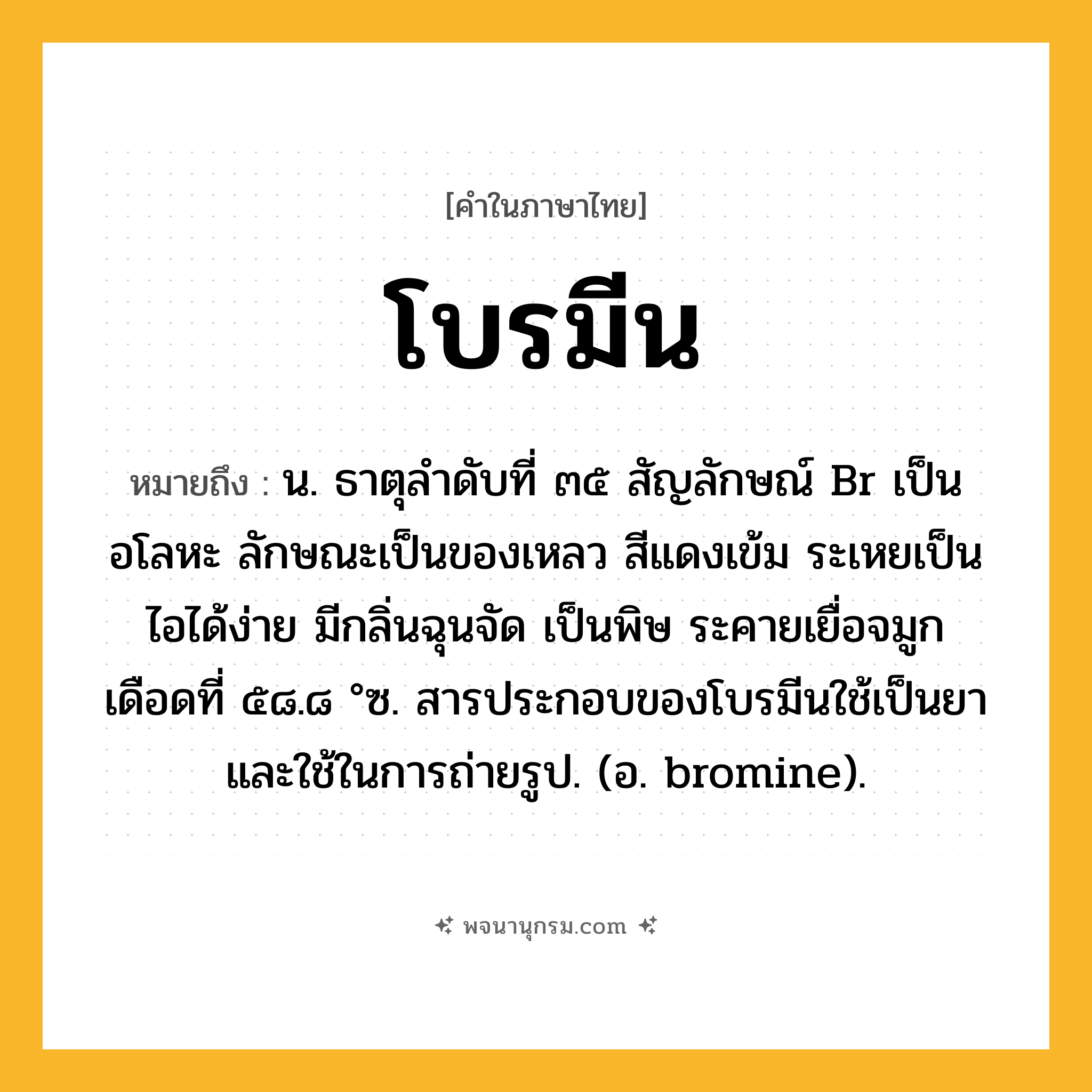 โบรมีน ความหมาย หมายถึงอะไร?, คำในภาษาไทย โบรมีน หมายถึง น. ธาตุลําดับที่ ๓๕ สัญลักษณ์ Br เป็นอโลหะ ลักษณะเป็นของเหลว สีแดงเข้ม ระเหยเป็นไอได้ง่าย มีกลิ่นฉุนจัด เป็นพิษ ระคายเยื่อจมูก เดือดที่ ๕๘.๘ °ซ. สารประกอบของโบรมีนใช้เป็นยาและใช้ในการถ่ายรูป. (อ. bromine).