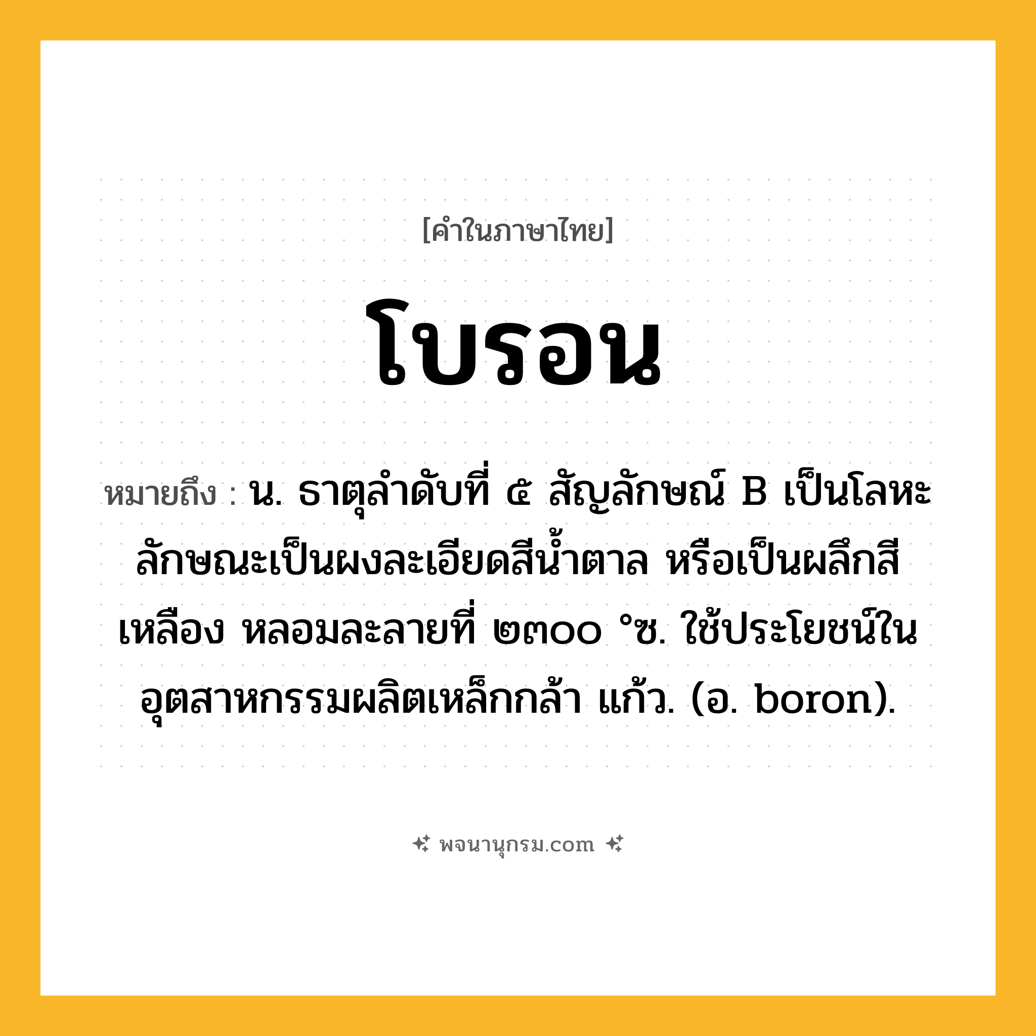 โบรอน ความหมาย หมายถึงอะไร?, คำในภาษาไทย โบรอน หมายถึง น. ธาตุลําดับที่ ๕ สัญลักษณ์ B เป็นโลหะ ลักษณะเป็นผงละเอียดสีนํ้าตาล หรือเป็นผลึกสีเหลือง หลอมละลายที่ ๒๓๐๐ °ซ. ใช้ประโยชน์ในอุตสาหกรรมผลิตเหล็กกล้า แก้ว. (อ. boron).