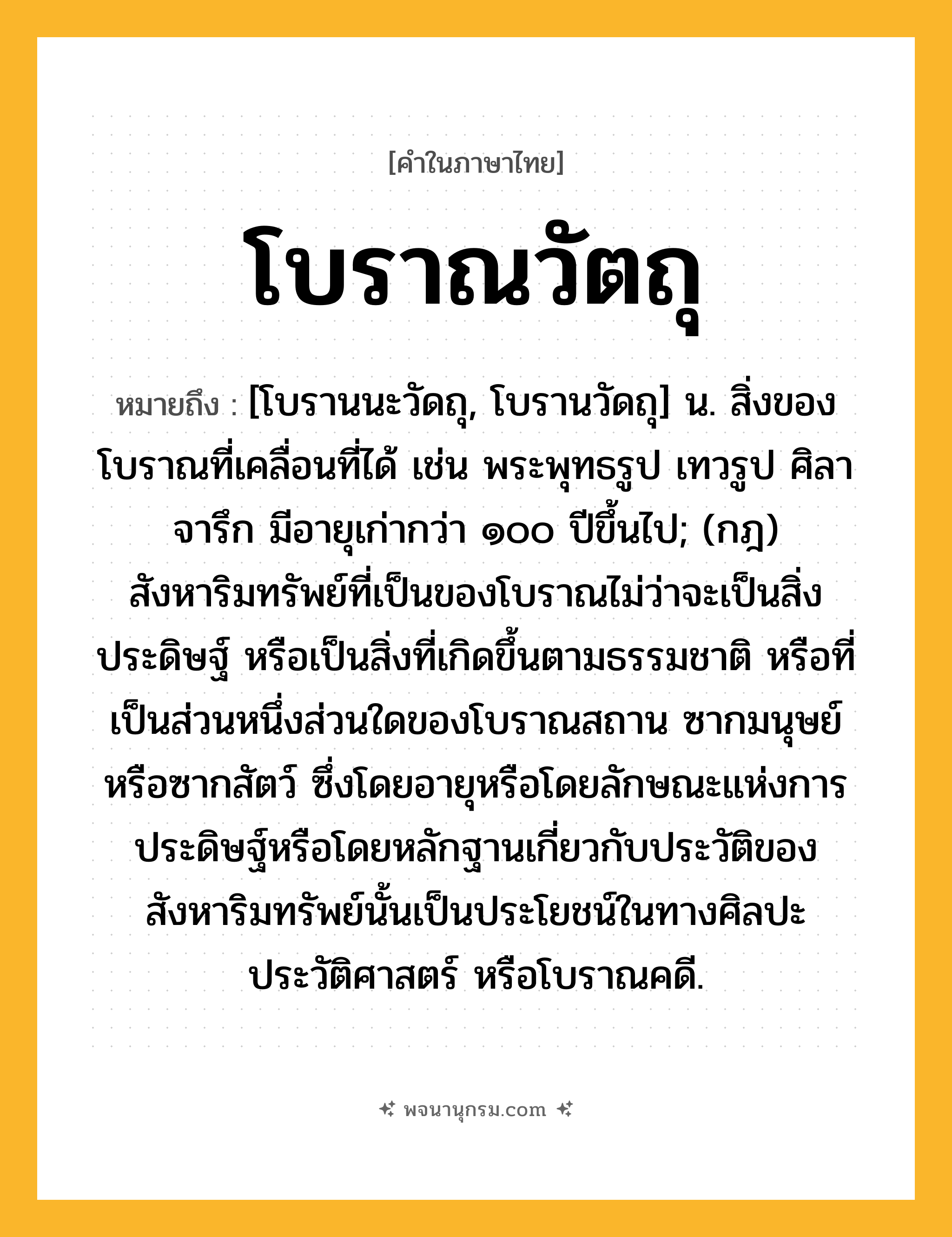 โบราณวัตถุ ความหมาย หมายถึงอะไร?, คำในภาษาไทย โบราณวัตถุ หมายถึง [โบรานนะวัดถุ, โบรานวัดถุ] น. สิ่งของโบราณที่เคลื่อนที่ได้ เช่น พระพุทธรูป เทวรูป ศิลาจารึก มีอายุเก่ากว่า ๑๐๐ ปีขึ้นไป; (กฎ) สังหาริมทรัพย์ที่เป็นของโบราณไม่ว่าจะเป็นสิ่งประดิษฐ์ หรือเป็นสิ่งที่เกิดขึ้นตามธรรมชาติ หรือที่เป็นส่วนหนึ่งส่วนใดของโบราณสถาน ซากมนุษย์ หรือซากสัตว์ ซึ่งโดยอายุหรือโดยลักษณะแห่งการประดิษฐ์หรือโดยหลักฐานเกี่ยวกับประวัติของสังหาริมทรัพย์นั้นเป็นประโยชน์ในทางศิลปะ ประวัติศาสตร์ หรือโบราณคดี.