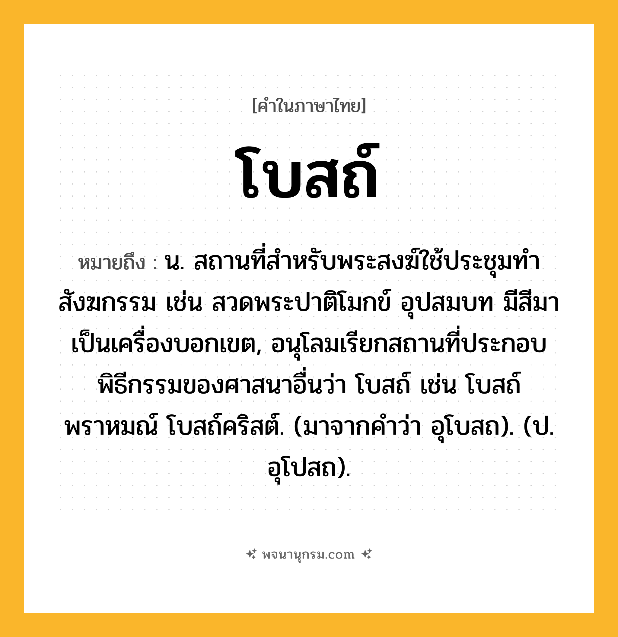 โบสถ์ ความหมาย หมายถึงอะไร?, คำในภาษาไทย โบสถ์ หมายถึง น. สถานที่สําหรับพระสงฆ์ใช้ประชุมทําสังฆกรรม เช่น สวดพระปาติโมกข์ อุปสมบท มีสีมาเป็นเครื่องบอกเขต, อนุโลมเรียกสถานที่ประกอบพิธีกรรมของศาสนาอื่นว่า โบสถ์ เช่น โบสถ์พราหมณ์ โบสถ์คริสต์. (มาจากคําว่า อุโบสถ). (ป. อุโปสถ).