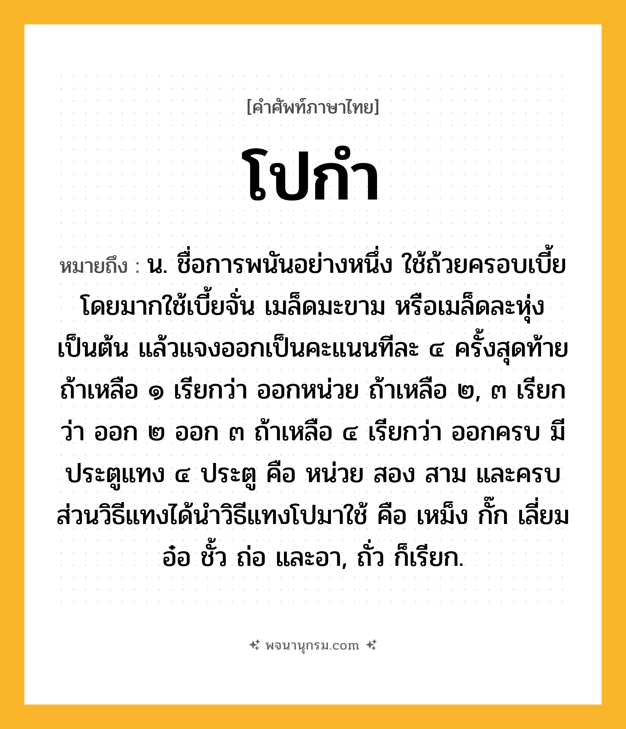 โปกำ ความหมาย หมายถึงอะไร?, คำในภาษาไทย โปกำ หมายถึง น. ชื่อการพนันอย่างหนึ่ง ใช้ถ้วยครอบเบี้ย โดยมากใช้เบี้ยจั่น เมล็ดมะขาม หรือเมล็ดละหุ่ง เป็นต้น แล้วแจงออกเป็นคะแนนทีละ ๔ ครั้งสุดท้ายถ้าเหลือ ๑ เรียกว่า ออกหน่วย ถ้าเหลือ ๒, ๓ เรียกว่า ออก ๒ ออก ๓ ถ้าเหลือ ๔ เรียกว่า ออกครบ มีประตูแทง ๔ ประตู คือ หน่วย สอง สาม และครบ ส่วนวิธีแทงได้นำวิธีแทงโปมาใช้ คือ เหม็ง กั๊ก เลี่ยม อ๋อ ชั้ว ถ่อ และอา, ถั่ว ก็เรียก.