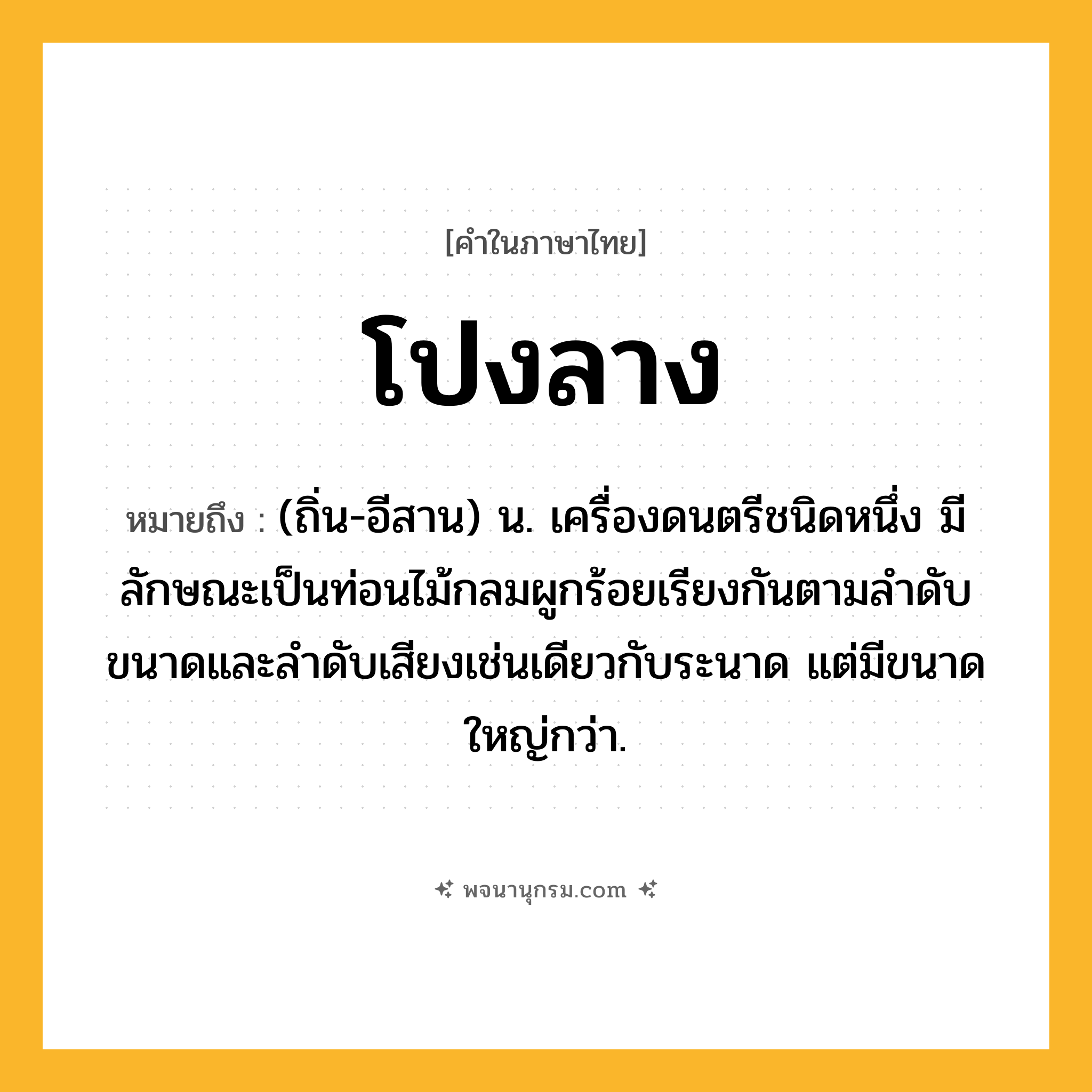 โปงลาง ความหมาย หมายถึงอะไร?, คำในภาษาไทย โปงลาง หมายถึง (ถิ่น-อีสาน) น. เครื่องดนตรีชนิดหนึ่ง มีลักษณะเป็นท่อนไม้กลมผูกร้อยเรียงกันตามลําดับขนาดและลําดับเสียงเช่นเดียวกับระนาด แต่มีขนาดใหญ่กว่า.
