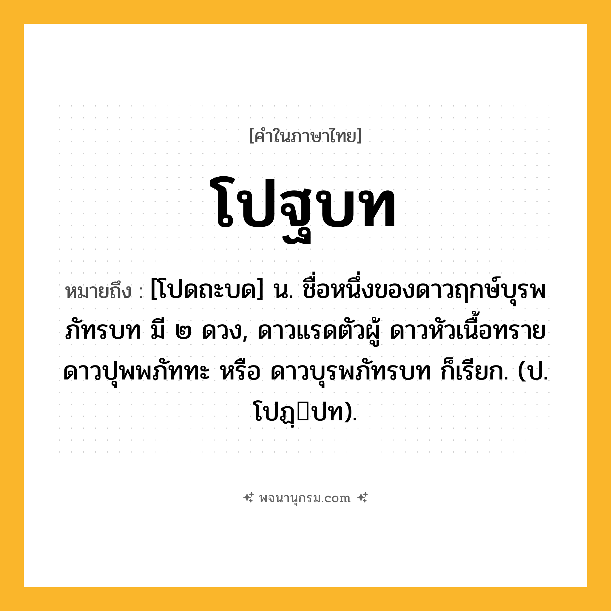 โปฐบท ความหมาย หมายถึงอะไร?, คำในภาษาไทย โปฐบท หมายถึง [โปดถะบด] น. ชื่อหนึ่งของดาวฤกษ์บุรพภัทรบท มี ๒ ดวง, ดาวแรดตัวผู้ ดาวหัวเนื้อทราย ดาวปุพพภัททะ หรือ ดาวบุรพภัทรบท ก็เรียก. (ป. โปฏฺปท).