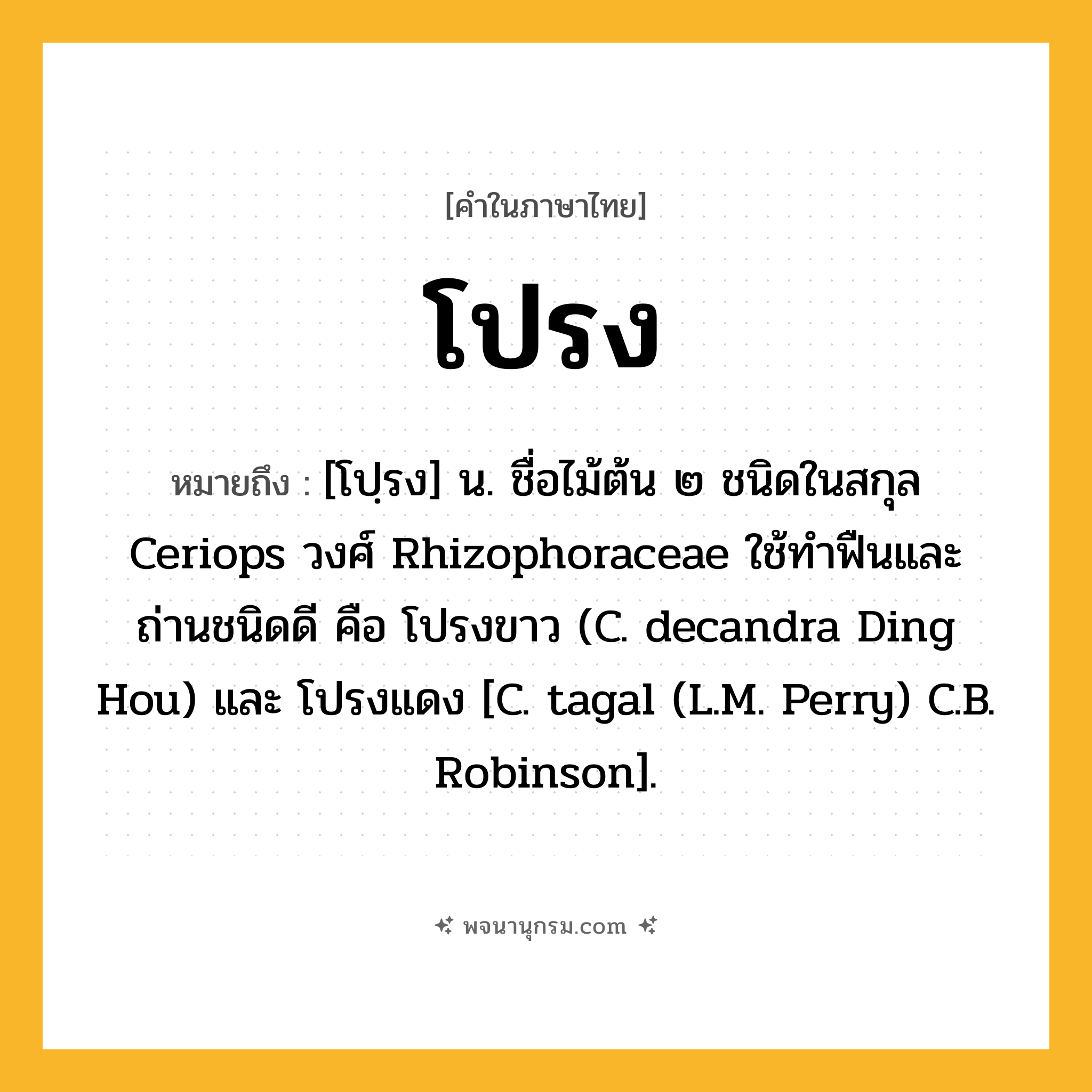 โปรง ความหมาย หมายถึงอะไร?, คำในภาษาไทย โปรง หมายถึง [โปฺรง] น. ชื่อไม้ต้น ๒ ชนิดในสกุล Ceriops วงศ์ Rhizophoraceae ใช้ทําฟืนและถ่านชนิดดี คือ โปรงขาว (C. decandra Ding Hou) และ โปรงแดง [C. tagal (L.M. Perry) C.B. Robinson].