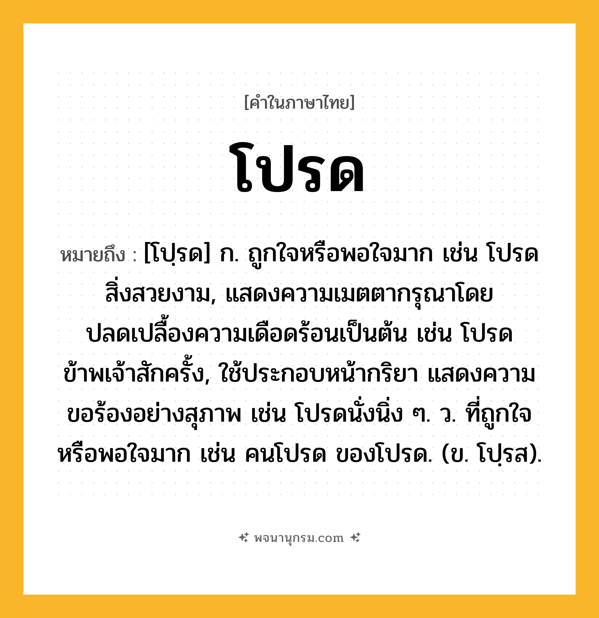 โปรด ความหมาย หมายถึงอะไร?, คำในภาษาไทย โปรด หมายถึง [โปฺรด] ก. ถูกใจหรือพอใจมาก เช่น โปรดสิ่งสวยงาม, แสดงความเมตตากรุณาโดยปลดเปลื้องความเดือดร้อนเป็นต้น เช่น โปรดข้าพเจ้าสักครั้ง, ใช้ประกอบหน้ากริยา แสดงความขอร้องอย่างสุภาพ เช่น โปรดนั่งนิ่ง ๆ. ว. ที่ถูกใจหรือพอใจมาก เช่น คนโปรด ของโปรด. (ข. โปฺรส).