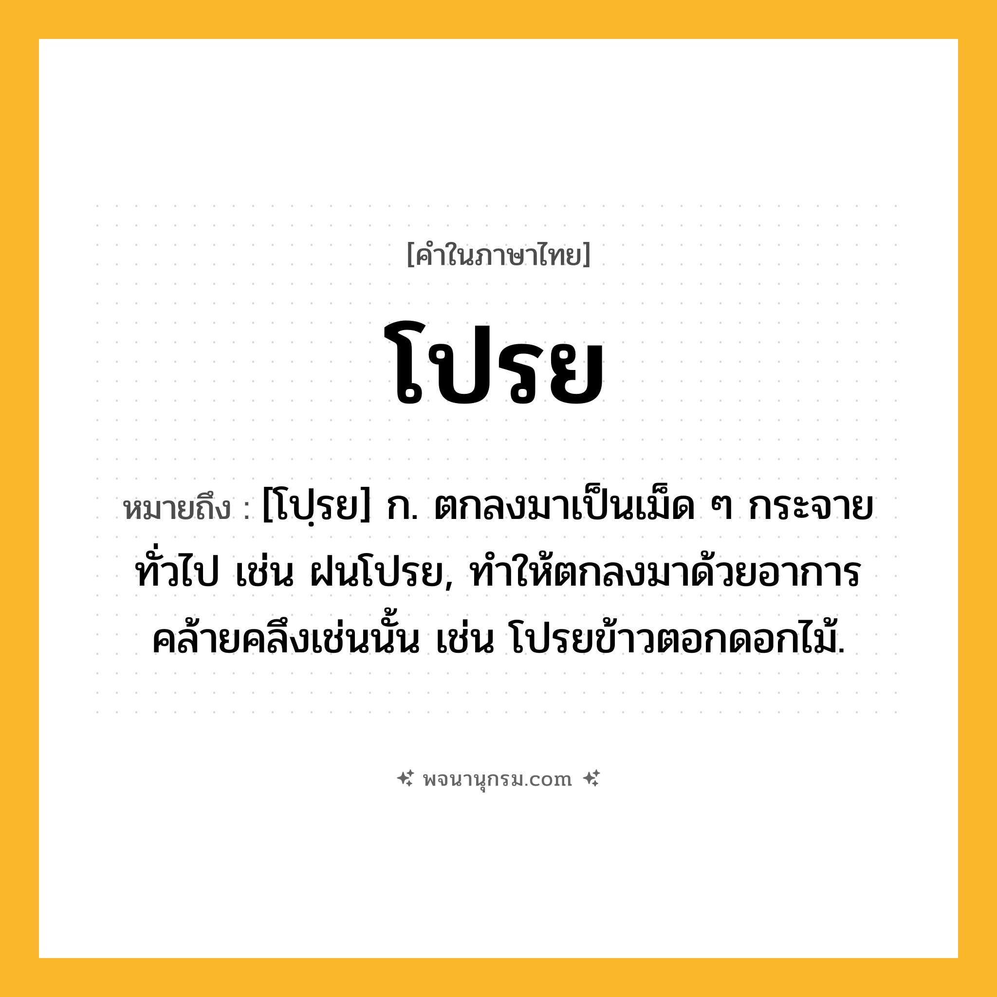 โปรย ความหมาย หมายถึงอะไร?, คำในภาษาไทย โปรย หมายถึง [โปฺรย] ก. ตกลงมาเป็นเม็ด ๆ กระจายทั่วไป เช่น ฝนโปรย, ทําให้ตกลงมาด้วยอาการคล้ายคลึงเช่นนั้น เช่น โปรยข้าวตอกดอกไม้.