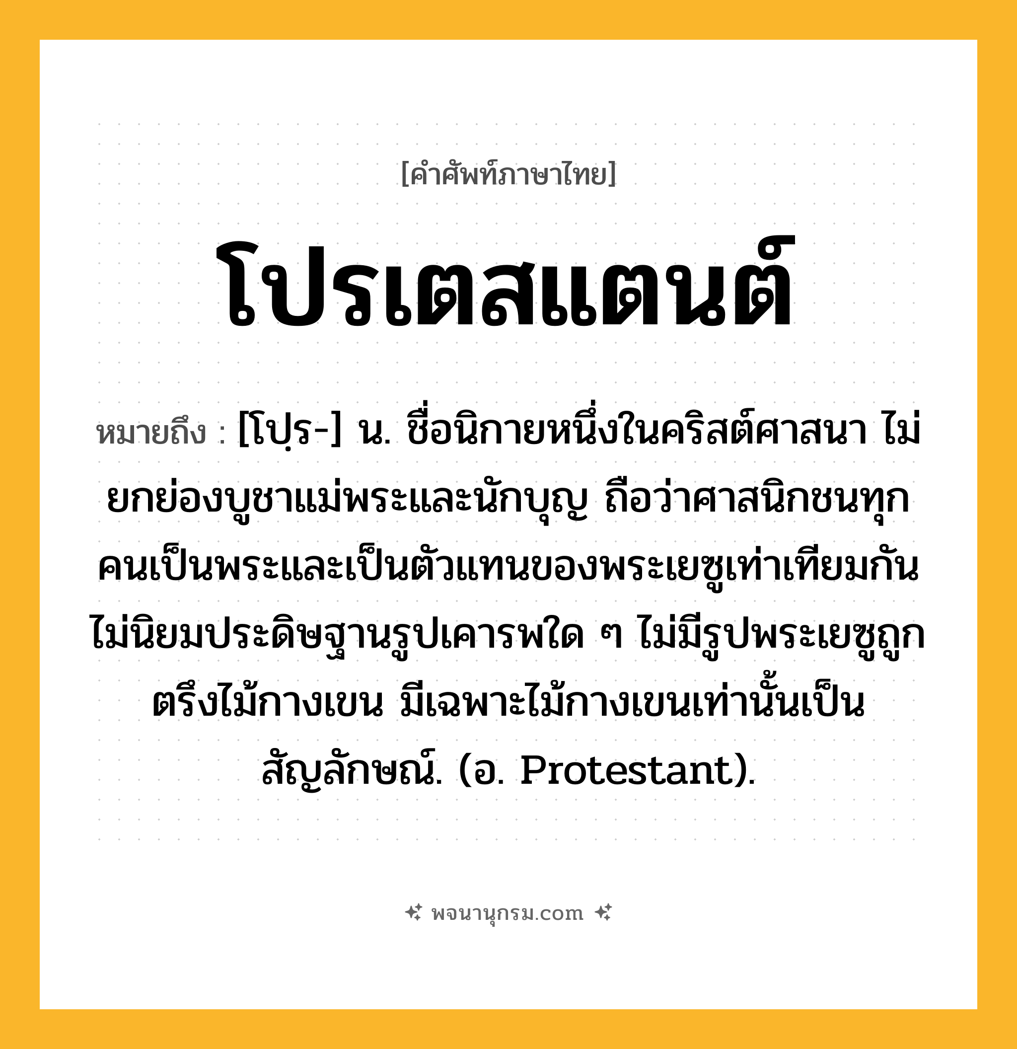 โปรเตสแตนต์ ความหมาย หมายถึงอะไร?, คำในภาษาไทย โปรเตสแตนต์ หมายถึง [โปฺร-] น. ชื่อนิกายหนึ่งในคริสต์ศาสนา ไม่ยกย่องบูชาแม่พระและนักบุญ ถือว่าศาสนิกชนทุกคนเป็นพระและเป็นตัวแทนของพระเยซูเท่าเทียมกัน ไม่นิยมประดิษฐานรูปเคารพใด ๆ ไม่มีรูปพระเยซูถูกตรึงไม้กางเขน มีเฉพาะไม้กางเขนเท่านั้นเป็นสัญลักษณ์. (อ. Protestant).