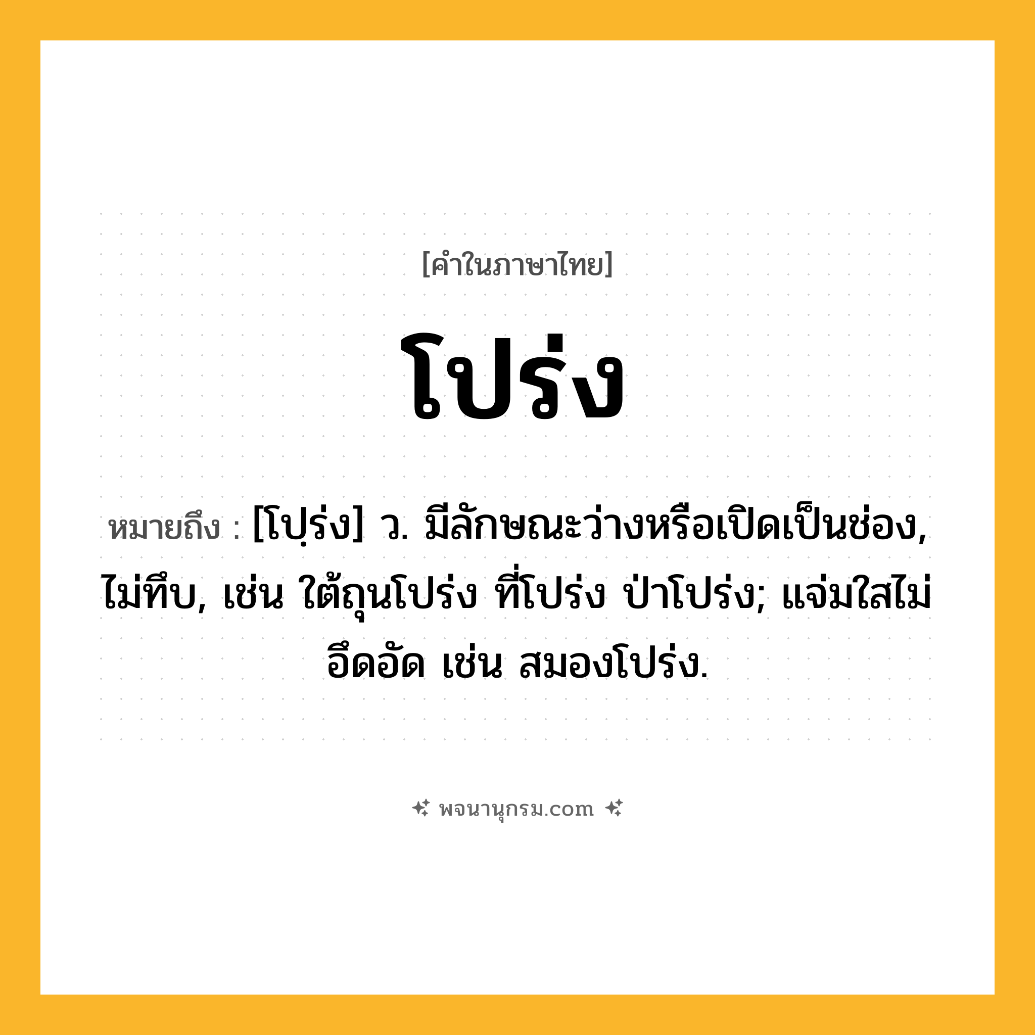 โปร่ง ความหมาย หมายถึงอะไร?, คำในภาษาไทย โปร่ง หมายถึง [โปฺร่ง] ว. มีลักษณะว่างหรือเปิดเป็นช่อง, ไม่ทึบ, เช่น ใต้ถุนโปร่ง ที่โปร่ง ป่าโปร่ง; แจ่มใสไม่อึดอัด เช่น สมองโปร่ง.
