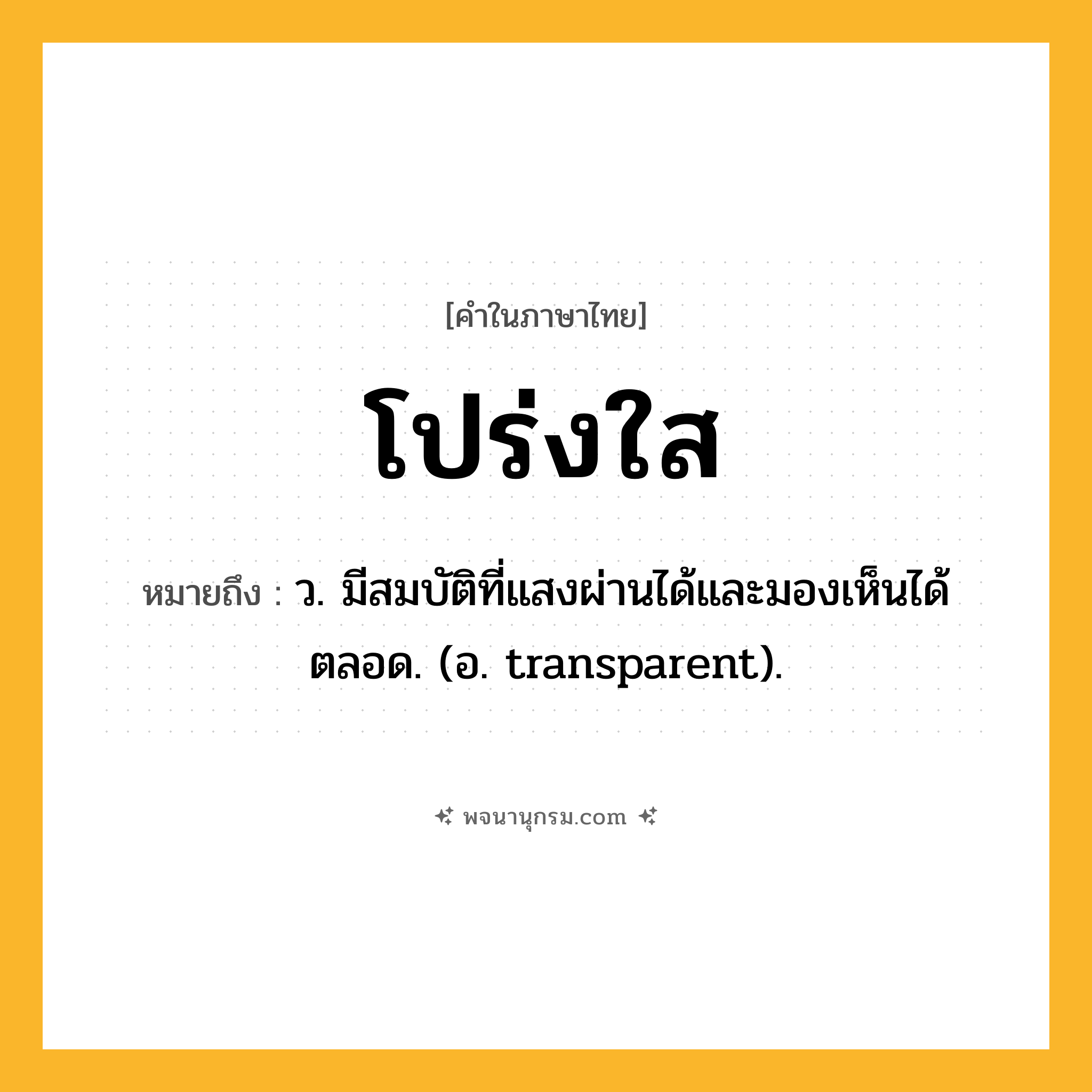 โปร่งใส ความหมาย หมายถึงอะไร?, คำในภาษาไทย โปร่งใส หมายถึง ว. มีสมบัติที่แสงผ่านได้และมองเห็นได้ตลอด. (อ. transparent).