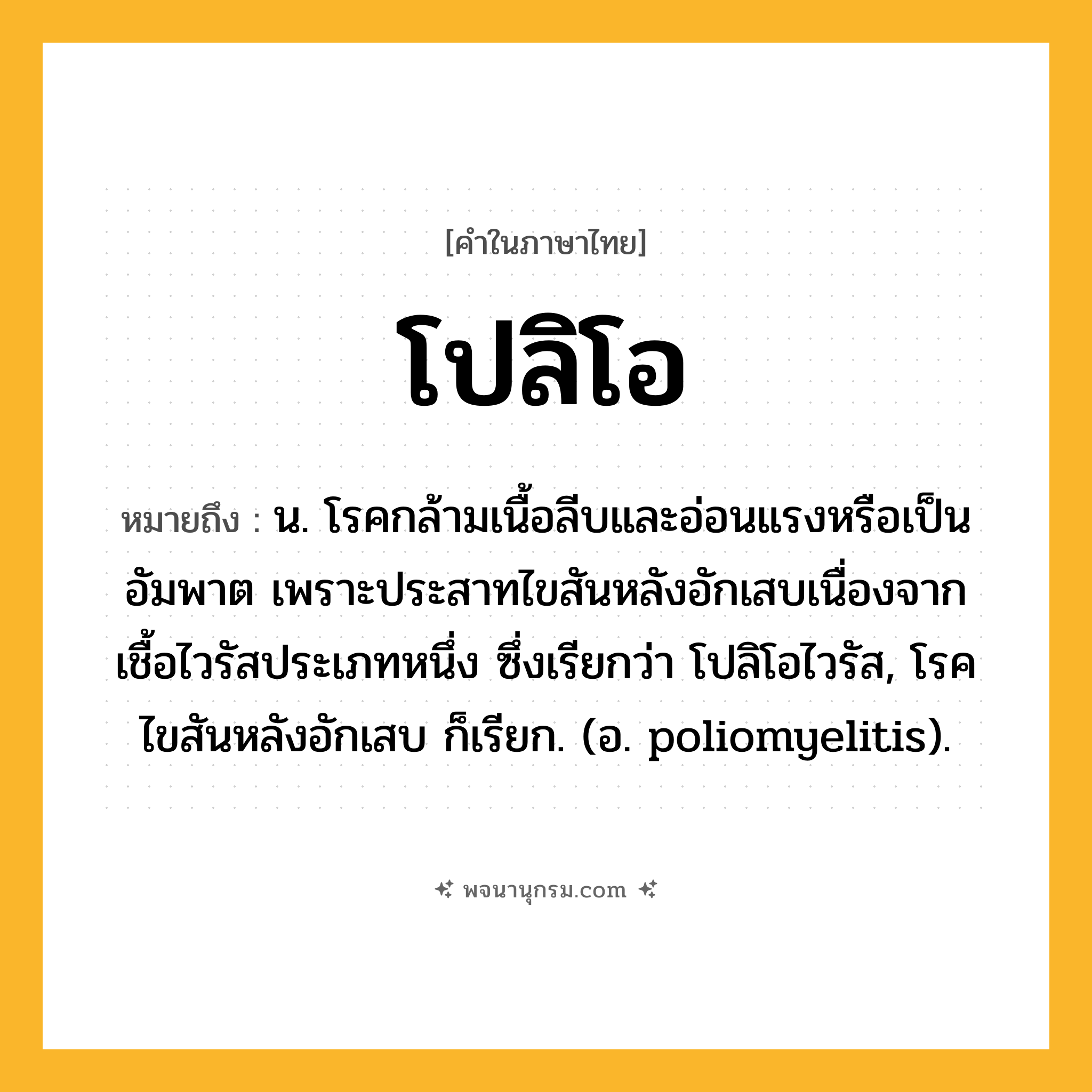 โปลิโอ ความหมาย หมายถึงอะไร?, คำในภาษาไทย โปลิโอ หมายถึง น. โรคกล้ามเนื้อลีบและอ่อนแรงหรือเป็นอัมพาต เพราะประสาทไขสันหลังอักเสบเนื่องจากเชื้อไวรัสประเภทหนึ่ง ซึ่งเรียกว่า โปลิโอไวรัส, โรคไขสันหลังอักเสบ ก็เรียก. (อ. poliomyelitis).
