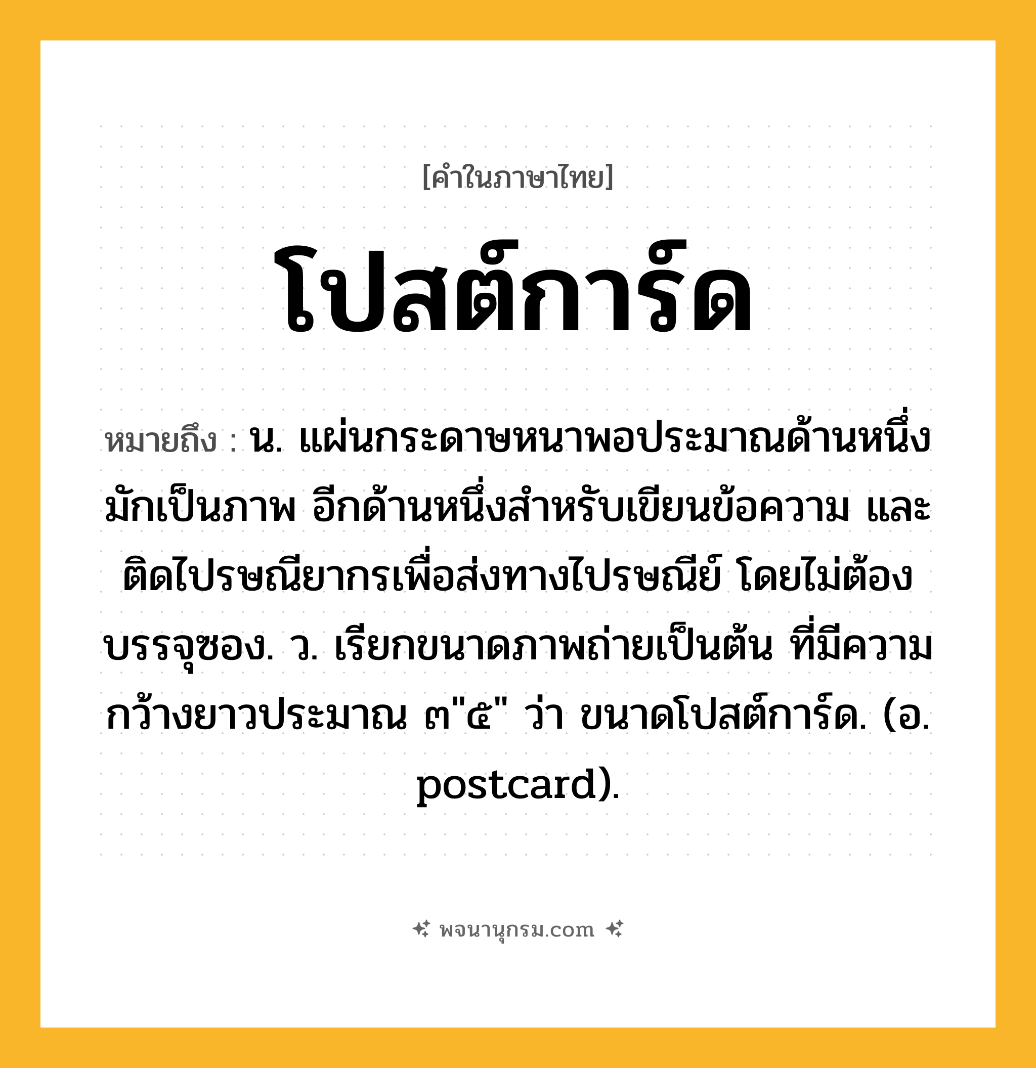 โปสต์การ์ด ความหมาย หมายถึงอะไร?, คำในภาษาไทย โปสต์การ์ด หมายถึง น. แผ่นกระดาษหนาพอประมาณด้านหนึ่งมักเป็นภาพ อีกด้านหนึ่งสำหรับเขียนข้อความ และติดไปรษณียากรเพื่อส่งทางไปรษณีย์ โดยไม่ต้องบรรจุซอง. ว. เรียกขนาดภาพถ่ายเป็นต้น ที่มีความกว้างยาวประมาณ ๓&#34;๕&#34; ว่า ขนาดโปสต์การ์ด. (อ. postcard).