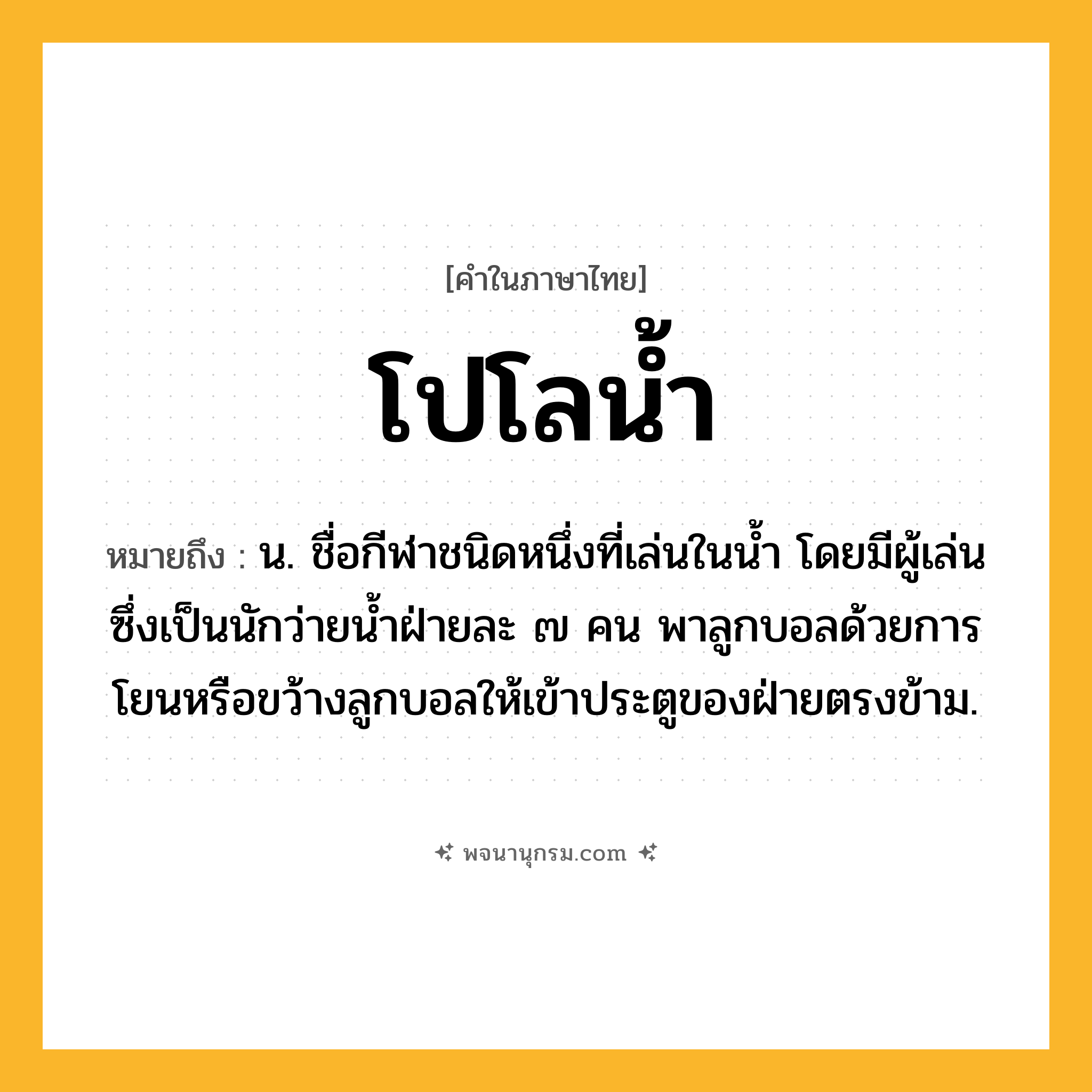 โปโลน้ำ ความหมาย หมายถึงอะไร?, คำในภาษาไทย โปโลน้ำ หมายถึง น. ชื่อกีฬาชนิดหนึ่งที่เล่นในน้ำ โดยมีผู้เล่นซึ่งเป็นนักว่ายน้ำฝ่ายละ ๗ คน พาลูกบอลด้วยการโยนหรือขว้างลูกบอลให้เข้าประตูของฝ่ายตรงข้าม.